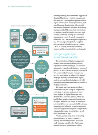 are likely defining the roadmap for big parts of
the digital backbone—content management,
web analytics, campaign management, search
engine optimization, email optimization, and
social listening. Realizing the full potential
may require hooks into customer relationship
management (CRM), sales force automation,
e-commerce, and back-office processes such
as order, inventory, pricing, and fulfillment
management—areas IT is well-prepared to
help drive. The CIO can also provide guidance
and stewardship for responsible adoption
of these digital technologies, preserving the
“-ities” of security, reliability, scalability,
interoperability, maintainability, and capacity.
Let’s get digital: New
products (and markets)
The implications of digital engagement
are even more interesting when you look
beyond sales and marketing. It is a universal
opportunity, regardless of whether a company’s
product or service assets are physical or digital.
But as more industries’ core products and
services are replaced or enhanced by digital
offerings, the same commitment to digital
content, asset, and intellectual property (IP)
management moves from marketing enabler to
strategic imperative.
The media and entertainment industry
has been leading this charge as a significant
percentage of revenue continues to move
from physical to digital channels across
the industry.3
Financial services, retail, and
health plans are also undergoing transitions
to digital. And with the advent of embedded
sensors and low-cost connectivity, life sciences,
consumer, and industrial products companies
are increasingly enhancing their core products
with digital services—from turbines to soft
drink dispensers to toys.
Pharmaceutical companies are creating
companion apps to support patients—
creating new value beyond the molecules
while inspiring brand loyalty. Ball bearing
manufacturers are including on-vehicle
The Hobby Shop tracks
John’s session, checks the
CRM system for purchase
history and family information,
and, with predictive analytics,
anticipates John’s potential
purchase for his
daughter.
The Hobby Shop
captures tweets
with the tag
#magicianskit.
Welcome, John.
magician’s kit
www.thehobbyshop.com
For John
from the
Hobby Shop
25%OFF
@JohnSmith
Need a
#magicianskit
for Jane's
bday present.
Digital engagement in action
@MarvelousMagicMax
@JohnSmith, hope the
birthday is magical!
The Hobby Shop
app recognizes
John’s proximity
to the store.
John uses his
smartphone while
walking through
the mall.
John uses the
coupon to purchase
a Marvelous Max
Coins & Cards
Magic Kit.
The Hobby Shop
emails John a receipt
and access to a
personalized magic
trick app. Try Max’s favorite
tricks from your new
Coins & Cards Kit:
Vanishing Coin
Floating
Spoon
Mind
Reading
Card Levitation
Tech Trends 2014: Inspiring Disruption
44
 