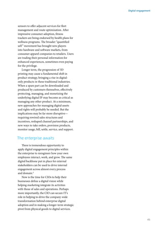 sensors to offer adjacent services for fleet
management and route optimization. After
impressive consumer adoption, fitness
trackers are being endorsed by health plans for
wellness programs. The broader “quantified
self” movement has brought new players
into hardware and software markets, from
consumer apparel companies to retailers. Users
are trading their personal information for
enhanced experiences, sometimes even paying
for the privilege.
Longer term, the progression of 3D
printing may cause a fundamental shift in
product strategy, bringing a rise in digital-
only products in these traditional industries.
When a spare part can be downloaded and
produced by customers themselves, effectively
protecting, managing, and monetizing the
underlying digital IP may become as critical as
managing any other product. At a minimum,
new approaches for managing digital assets
and rights will probably be needed. But the
implications may be far more disruptive—
requiring rewired sales structures and
incentives, reshaped channel partnerships, and
new ways to take orders, provision products,
monitor usage, bill, settle, service, and support.
The enterprise awaits
There is tremendous opportunity to
apply digital engagement principles within
the enterprise to reengineer how your own
employees interact, work, and grow. The same
digital backbone put in place for external
stakeholders can be used to drive internal
engagement across almost every process
and domain.4
Now is the time for CIOs to help their
businesses define a digital vision while
helping marketing integrate its activities
with those of sales and operations. Perhaps
more importantly, the CIO can secure IT’s
role in helping to drive the company-wide
transformation behind enterprise digital
adoption and in making a longer-term strategic
pivot from physical goods to digital services.
Digital engagement
45
 
