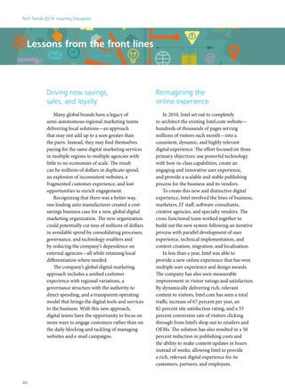 Driving new savings,
sales, and loyalty
Many global brands have a legacy of
semi-autonomous regional marketing teams
delivering local solutions—an approach
that may not add up to a sum greater than
the parts. Instead, they may find themselves
paying for the same digital marketing services
in multiple regions to multiple agencies with
little to no economies of scale. The result
can be millions of dollars in duplicate spend,
an explosion of inconsistent websites, a
fragmented customer experience, and lost
opportunities to enrich engagement.
Recognizing that there was a better way,
one leading auto manufacturer created a cost-
savings business case for a new, global digital
marketing organization. The new organization
could potentially cut tens of millions of dollars
in avoidable spend by consolidating processes,
governance, and technology enablers and
by reducing the company’s dependence on
external agencies—all while retaining local
differentiation where needed.
The company’s global digital marketing
approach includes a unified customer
experience with regional variations, a
governance structure with the authority to
direct spending, and a transparent operating
model that brings the digital tools and services
to the business. With this new approach,
digital teams have the opportunity to focus on
more ways to engage customers rather than on
the daily blocking and tackling of managing
websites and e-mail campaigns.
Lessons from the front lines
Reimagining the
online experience
In 2010, Intel set out to completely
re-architect the existing Intel.com website—
hundreds of thousands of pages serving
millions of visitors each month—into a
consistent, dynamic, and highly relevant
digital experience. The effort focused on three
primary objectives: use powerful technology
with best-in-class capabilities, create an
engaging and innovative user experience,
and provide a scalable and stable publishing
process for the business and its vendors.
To create this new and distinctive digital
experience, Intel involved the lines of business,
marketers, IT staff, software consultants,
creative agencies, and specialty vendors. The
cross-functional team worked together to
build out the new system following an iterative
process with parallel development of user
experience, technical implementation, and
content creation, migration, and localization.
In less than a year, Intel was able to
provide a new online experience that has won
multiple user experience and design awards.
The company has also seen measurable
improvement in visitor ratings and satisfaction.
By dynamically delivering rich, relevant
content to visitors, Intel.com has seen a total
traffic increase of 67 percent per year, an
82 percent site satisfaction rating, and a 55
percent conversion rate of visitors clicking
through from Intel’s shop out to retailers and
OEMs. The solution has also resulted in a 50
percent reduction in publishing costs and
the ability to make content updates in hours
instead of weeks, allowing Intel to provide
a rich, relevant digital experience for its
customers, partners, and employees.
Tech Trends 2014: Inspiring Disruption
46
 