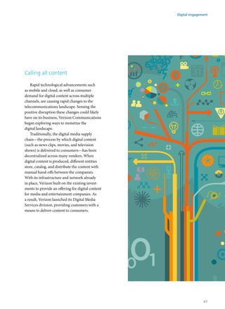 Calling all content
Rapid technological advancements such
as mobile and cloud, as well as consumer
demand for digital content across multiple
channels, are causing rapid changes to the
telecommunications landscape. Sensing the
positive disruption these changes could likely
have on its business, Verizon Communications
began exploring ways to monetize the
digital landscape.
Traditionally, the digital media supply
chain—the process by which digital content
(such as news clips, movies, and television
shows) is delivered to consumers—has been
decentralized across many vendors. When
digital content is produced, different entities
store, catalog, and distribute the content with
manual hand-offs between the companies.
With its infrastructure and network already
in place, Verizon built on the existing invest-
ments to provide an offering for digital content
for media and entertainment companies. As
a result, Verizon launched its Digital Media
Services division, providing customers with a
means to deliver content to consumers.
Digital engagement
47
 