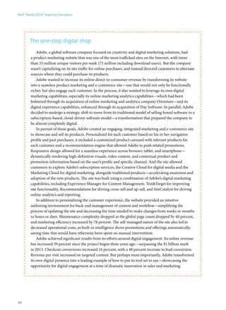 The one-stop digital shop
Adobe, a global software company focused on creativity and digital marketing solutions, had
a product marketing website that was one of the most trafficked sites on the Internet, with more
than 35 million unique visitors per week (75 million including download users). But the company
wasn’t capitalizing on its site traffic for online purchases, and instead directed customers to alternate
sources where they could purchase its products.
Adobe wanted to increase its online direct-to-consumer revenue by transforming its website
into a seamless product marketing and e-commerce site—one that would not only be functionally
richer, but also engage each customer. In the process, it also wanted to leverage its own digital
marketing capabilities, especially its online marketing analytics capabilities—which had been
bolstered through its acquisition of online marketing and analytics company Omniture—and its
digital experience capabilities, enhanced through its acquisition of Day Software. In parallel, Adobe
decided to undergo a strategic shift to move from its traditional model of selling boxed software to a
subscription-based, cloud-driven software model—a transformation that prepared the company to
be almost completely digital.
In pursuit of those goals, Adobe created an engaging, integrated marketing and e-commerce site
to showcase and sell its products. Personalized for each customer based on his or her navigation
profile and past purchases, it included a customized product carousel with relevant products for
each customer and a recommendation engine that allowed Adobe to push related promotions.
Responsive design allowed for a seamless experience across browser, tablet, and smartphone—
dynamically rendering high-definition visuals, video content, and contextual product and
promotion information based on the user’s profile and specific channel. And the site allowed
customers to explore Adobe’s subscription services, the Creative Cloud for digital media and the
Marketing Cloud for digital marketing, alongside traditional products—accelerating awareness and
adoption of the new products. The site was built using a combination of Adobe’s digital marketing
capabilities, including Experience Manager for Content Management, Test&Target for improving
site functionality, Recommendations for driving cross-sell and up-sell, and SiteCatalyst for driving
online analytics and reporting.
In addition to personalizing the customer experience, the website provided an intuitive
authoring environment for back-end management of content and workflow—simplifying the
process of updating the site and decreasing the time needed to make changes from weeks or months
to hours or days. Maintenance complexity dropped as the global page count dropped by 40 percent,
and marketing efficiency increased by 78 percent. The self-managed nature of the site also led to
decreased operational costs, as built-in intelligence drove promotions and offerings automatically,
saving time that would have otherwise been spent on manual intervention.
Adobe achieved significant results from its efforts around digital engagement. Its online revenue
has increased 39 percent since the project began three years ago—surpassing the $1 billion mark
in 2013. Checkout conversions increased 16 percent, with a 48 percent increase in lead conversion.
Revenue per visit increased on targeted content. But perhaps more importantly, Adobe transformed
its own digital presence into a leading example of how to put its tool set to use—showcasing the
opportunity for digital engagement at a time of dramatic innovation in sales and marketing.
Tech Trends 2014: Inspiring Disruption
48
 