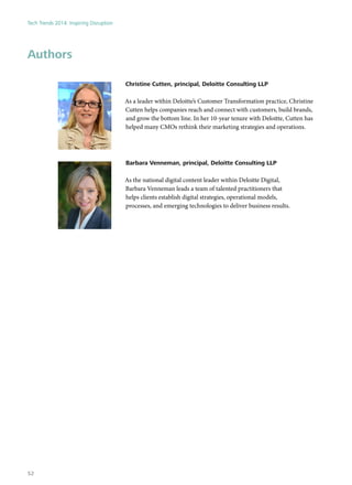 Authors
Christine Cutten, principal, Deloitte Consulting LLP
As a leader within Deloitte’s Customer Transformation practice, Christine
Cutten helps companies reach and connect with customers, build brands,
and grow the bottom line. In her 10-year tenure with Deloitte, Cutten has
helped many CMOs rethink their marketing strategies and operations.
Barbara Venneman, principal, Deloitte Consulting LLP
As the national digital content leader within Deloitte Digital,
Barbara Venneman leads a team of talented practitioners that
helps clients establish digital strategies, operational models,
processes, and emerging technologies to deliver business results.
Tech Trends 2014: Inspiring Disruption
52
 