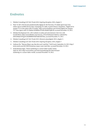 Endnotes
1.	 Deloitte Consulting LLP, Tech Trends 2014: Inspiring disruption, 2014, chapter 5.
2.	 Note: In 2013, this became predominantly digital; for the first time, US adults spent more time
online and on mobile devices than consuming TV, radio, or print (Source: Emarketer, “Digital set to
surpass TV in time spent with US media,” http://www.emarketer.com/Article/Digital-Set-Surpass-
TV-Time-Spent-with-US-Media/1010096#cS7GHCclhaKGYp0k.99, accessed December 19, 2013.
3.	 Deloitte Development LLC, 2014 outlook on media and entertainment: Interview with
Gerald Belson, http://www.deloitte.com/view/en_US/us/Industries/industry-outlook/9ce
d365249afa310VgnVCM3000003456f70aRCRD.htm, accessed December 31, 2013.
4.	 Deloitte Consulting LLP, Tech Trends 2013: Elements of postdigital, 2013, chapter 3.
5.	 Deloitte Consulting LLP, Tech Trends 2014: Inspiring disruption, 2014, chapter 7.
6.	 Anthony Ha, “Marissa Mayer says that she won’t read this,” TechCrunch, September 24, 2013, http://
techcrunch.com/2013/09/24/marissa-mayer-wont-read-this/, accessed December 19, 2013.
7.	 Sarah Rotman Epps, “Smart marketing in a sensor-laden world,” Forbes,
April 18, 2013, http://www.forbes.com/sites/onmarketing/2013/04/18/smart-
marketing-in-a-sensor-laden-world/, accessed December 19, 2013.
Digital engagement
53
 