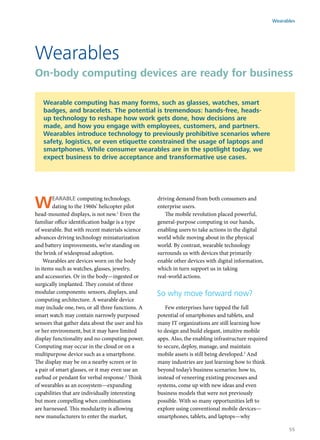 Wearable computing technology,
dating to the 1960s’ helicopter pilot
head-mounted displays, is not new.1
Even the
familiar office identification badge is a type
of wearable. But with recent materials science
advances driving technology miniaturization
and battery improvements, we’re standing on
the brink of widespread adoption.
Wearables are devices worn on the body
in items such as watches, glasses, jewelry,
and accessories. Or in the body—ingested or
surgically implanted. They consist of three
modular components: sensors, displays, and
computing architecture. A wearable device
may include one, two, or all three functions. A
smart watch may contain narrowly purposed
sensors that gather data about the user and his
or her environment, but it may have limited
display functionality and no computing power.
Computing may occur in the cloud or on a
multipurpose device such as a smartphone.
The display may be on a nearby screen or in
a pair of smart glasses, or it may even use an
earbud or pendant for verbal response.2
Think
of wearables as an ecosystem—expanding
capabilities that are individually interesting
but more compelling when combinations
are harnessed. This modularity is allowing
new manufacturers to enter the market,
driving demand from both consumers and
enterprise users.
The mobile revolution placed powerful,
general-purpose computing in our hands,
enabling users to take actions in the digital
world while moving about in the physical
world. By contrast, wearable technology
surrounds us with devices that primarily
enable other devices with digital information,
which in turn support us in taking
real-world actions.
So why move forward now?
Few enterprises have tapped the full
potential of smartphones and tablets, and
many IT organizations are still learning how
to design and build elegant, intuitive mobile
apps. Also, the enabling infrastructure required
to secure, deploy, manage, and maintain
mobile assets is still being developed.3
And
many industries are just learning how to think
beyond today’s business scenarios: how to,
instead of veneering existing processes and
systems, come up with new ideas and even
business models that were not previously
possible. With so many opportunities left to
explore using conventional mobile devices—
smartphones, tablets, and laptops—why
Wearables
On-body computing devices are ready for business
Wearable computing has many forms, such as glasses, watches, smart
badges, and bracelets. The potential is tremendous: hands-free, heads-
up technology to reshape how work gets done, how decisions are
made, and how you engage with employees, customers, and partners.
Wearables introduce technology to previously prohibitive scenarios where
safety, logistics, or even etiquette constrained the usage of laptops and
smartphones. While consumer wearables are in the spotlight today, we
expect business to drive acceptance and transformative use cases.
Wearables
55
 