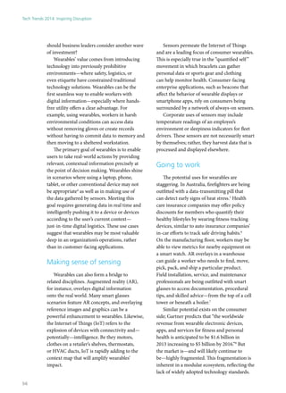 should business leaders consider another wave
of investment?
Wearables’ value comes from introducing
technology into previously prohibitive
environments—where safety, logistics, or
even etiquette have constrained traditional
technology solutions. Wearables can be the
first seamless way to enable workers with
digital information—especially where hands-
free utility offers a clear advantage. For
example, using wearables, workers in harsh
environmental conditions can access data
without removing gloves or create records
without having to commit data to memory and
then moving to a sheltered workstation.
The primary goal of wearables is to enable
users to take real-world actions by providing
relevant, contextual information precisely at
the point of decision making. Wearables shine
in scenarios where using a laptop, phone,
tablet, or other conventional device may not
be appropriate4
as well as in making use of
the data gathered by sensors. Meeting this
goal requires generating data in real time and
intelligently pushing it to a device or devices
according to the user’s current context—
just-in-time digital logistics. These use cases
suggest that wearables may be most valuable
deep in an organization’s operations, rather
than in customer-facing applications.
Making sense of sensing
Wearables can also form a bridge to
related disciplines. Augmented reality (AR),
for instance, overlays digital information
onto the real world. Many smart glasses
scenarios feature AR concepts, and overlaying
reference images and graphics can be a
powerful enhancement to wearables. Likewise,
the Internet of Things (IoT) refers to the
explosion of devices with connectivity and—
potentially—intelligence. Be they motors,
clothes on a retailer’s shelves, thermostats,
or HVAC ducts, IoT is rapidly adding to the
context map that will amplify wearables’
impact.
Sensors permeate the Internet of Things
and are a leading focus of consumer wearables.
This is especially true in the “quantified self”
movement in which bracelets can gather
personal data or sports gear and clothing
can help monitor health. Consumer-facing
enterprise applications, such as beacons that
affect the behavior of wearable displays or
smartphone apps, rely on consumers being
surrounded by a network of always-on sensors.
Corporate uses of sensors may include
temperature readings of an employee’s
environment or sleepiness indicators for fleet
drivers. These sensors are not necessarily smart
by themselves; rather, they harvest data that is
processed and displayed elsewhere.
Going to work
The potential uses for wearables are
staggering. In Australia, firefighters are being
outfitted with a data-transmitting pill that
can detect early signs of heat stress.5
Health
care insurance companies may offer policy
discounts for members who quantify their
healthy lifestyles by wearing fitness-tracking
devices, similar to auto insurance companies’
in-car efforts to track safe driving habits.6
On the manufacturing floor, workers may be
able to view metrics for nearby equipment on
a smart watch. AR overlays in a warehouse
can guide a worker who needs to find, move,
pick, pack, and ship a particular product.
Field installation, service, and maintenance
professionals are being outfitted with smart
glasses to access documentation, procedural
tips, and skilled advice—from the top of a cell
tower or beneath a boiler.7
Similar potential exists on the consumer
side; Gartner predicts that “the worldwide
revenue from wearable electronic devices,
apps, and services for fitness and personal
health is anticipated to be $1.6 billion in
2013 increasing to $5 billion by 2016.”8
But
the market is—and will likely continue to
be—highly fragmented. This fragmentation is
inherent in a modular ecosystem, reflecting the
lack of widely adopted technology standards.
Tech Trends 2014: Inspiring Disruption
56
 