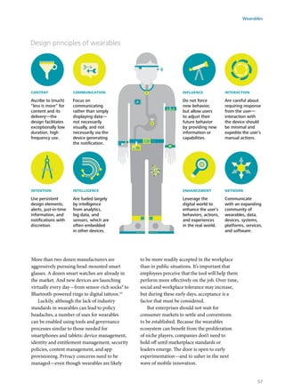 Design principles of wearables
content
Ascribe to (much)
“less is more” for
content and its
delivery—the
design facilitates
exceptionally low
duration, high
frequency use.
communication
Focus on
communicating
rather than simply
displaying data—
not necessarily
visually, and not
necessarily via the
device generating
the notiﬁcation.
intention
Use persistent
design elements,
alerts, just-in-time
information, and
notiﬁcations with
discretion.
influence
Do not force
new behavior,
but allow users
to adjust their
future behavior
by providing new
information or
capabilities.
intelligence
Are fueled largely
by intelligence
from analytics,
big data, and
sensors, which are
often embedded
in other devices.
interaction
Are careful about
requiring response
from the user—
interaction with
the device should
be minimal and
expedite the user’s
manual actions.
enhancement
Leverage the
digital world to
enhance the user’s
behaviors, actions,
and experiences
in the real world.
network
Communicate
with an expanding
community of
wearables, data,
devices, systems,
platforms, services,
and software.
More than two dozen manufacturers are
aggressively pursuing head-mounted smart
glasses. A dozen smart watches are already in
the market. And new devices are launching
virtually every day—from sensor-rich socks9
to
Bluetooth-powered rings to digital tattoos.10
Luckily, although the lack of industry
standards in wearables can lead to policy
headaches, a number of uses for wearables
can be enabled using tools and governance
processes similar to those needed for
smartphones and tablets: device management,
identity and entitlement management, security
policies, content management, and app
provisioning. Privacy concerns need to be
managed—even though wearables are likely
to be more readily accepted in the workplace
than in public situations. It’s important that
employees perceive that the tool will help them
perform more effectively on the job. Over time,
social and workplace tolerance may increase,
but during these early days, acceptance is a
factor that must be considered.
But enterprises should not wait for
consumer markets to settle and conventions
to be established. Because the wearables
ecosystem can benefit from the proliferation
of niche players, companies don’t need to
hold off until marketplace standards or
leaders emerge. The door is open to early
experimentation—and to usher in the next
wave of mobile innovation.
Wearables
57
 