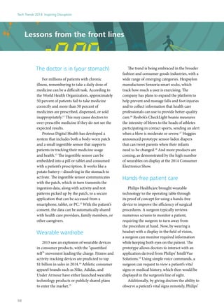 The doctor is in (your stomach)
For millions of patients with chronic
illness, remembering to take a daily dose of
medicine can be a difficult task. According to
the World Health Organization, approximately
50 percent of patients fail to take medicine
correctly and more than 50 percent of
medicines are prescribed, dispensed, or sold
inappropriately.11
This may cause doctors to
over-prescribe medicine if they do not see the
expected results.
Proteus Digital Health has developed a
system that includes both a body-worn patch
and a small ingestible sensor that supports
patients in tracking their medicine usage
and health.12
The ingestible sensor can be
embedded into a pill or tablet and consumed
with a patient’s prescription. It works like a
potato battery—dissolving in the stomach to
activate. The ingestible sensor communicates
with the patch, which in turn transmits the
ingestion data, along with activity and rest
patterns picked up by the patch, to a secure
application that can be accessed from a
smartphone, tablet, or PC.13
With the patient’s
consent, the data can be automatically shared
with health care providers, family members, or
other caregivers.
Wearable wardrobe
2013 saw an explosion of wearable devices
in consumer products, with the “quantified
self” movement leading the charge. Fitness and
activity tracking devices are predicted to top
$1 billion in sales in 2014.14
Athletic consumer
apparel brands such as Nike, Adidas, and
Under Armour have either launched wearable
technology products or publicly shared plans
to enter the market.15
The trend is being embraced in the broader
fashion and consumer goods industries, with a
wide range of emerging categories. Heapsylon
manufactures Sensoria smart socks, which
track how much a user is exercising. The
company has plans to expand the platform to
help prevent and manage falls and foot injuries
and to collect information that health care
professionals can use to provide better-quality
care.16
Reebok’s CheckLight beanie measures
the intensity of blows to the heads of athletes
participating in contact sports, sending an alert
when a blow is moderate or severe.17
Huggies
announced prototype sensor-laden diapers
that can tweet parents when their infants
need to be changed.18
And more products are
coming, as demonstrated by the high number
of wearables on display at the 2014 Consumer
Electronics Show.
Hands-free patient care
Philips Healthcare brought wearable
technology to the operating table through
its proof of concept for using a hands-free
device to improve the efficiency of surgical
procedures. A surgeon typically reviews
numerous screens to monitor a patient,
requiring the surgeon to turn away from
the procedure at hand. Now, by wearing a
headset with a display in the field of vision,
a surgeon can monitor required information
while keeping both eyes on the patient. The
prototype allows doctors to interact with an
application derived from Philips’ IntelliVue
Solutions.19
Using simple voice commands, a
surgeon can request to view a patient’s vital
signs or medical history, which then would be
displayed in the surgeon’s line of sight.
Additionally, by giving doctors the ability to
observe a patient’s vital signs remotely, Philips’
Lessons from the front lines
Tech Trends 2014: Inspiring Disruption
58
 