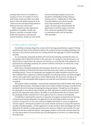 prototype allows doctors to virtually be in
two places at once. For example, if a doctor
performing a routine procedure were called
upon to assist with another patient, he or she
could review the vital signs of both patients to
determine the more critical need.20
Other companies are also exploring the
possibilities of wearables in health care.
Shimmer, a provider of wearable wireless
health sensor products, is teaming with
research enterprises. Sample use cases include
remote monitoring of epileptic seizures and
the delivery of biofeedback during resistance
training activities.21
Additionally, an Ohio State
University Medical Center doctor recently
used a head-mounted device to perform
surgery. The device gave medical students the
opportunity to watch the surgery in real time
from a classroom and allowed the surgeon
to communicate with an off-site specialist
while operating.22
A new vision for training23
CraneMorley, a boutique design firm, creates tools for learning and performance support. Working
extensively with clients in the automotive industry, the company has been leveraging technology more
and more to drive business performance by creating solutions that target gaps in workers’ knowledge
and skills.
At a car dealership, salespeople should be well versed in the technology and telematics their cars
are equipped with to effectively sell them to their customers. If a salesperson can’t demonstrate a car’s
features, there is a good chance the customer won’t buy the car; on the flip side, if the salesperson can
demonstrate the technology seamlessly, the customer could love and buy the car and become a long-
term advocate of the brand.
Rather than overloading salespeople with information about the cars, CraneMorley designed
training workshops to interactively teach them what they need to know about cars’ telematics and
technology features. Twenty-five salespeople were equipped with tablets and placed around six cars.
They established their competency in demonstrating the car’s technology features, and if they struggled
with one, they could watch a quick lesson on their tablet for help. The instructors were able to see
a master view of the salespeople’s tablet programs, and could also insert themselves to help them
as required.
The program worked wonderfully—except that the salespeople had to hold the tablets while working
through the demonstrations. Identifying an opportunity to pilot wearable technology, CraneMorley has
developed a discovery learning training program using smart glasses. Through the use of the glasses,
the salespeople are now able to interact with the cars while information is overlaid on the hands-free
glasses by the augmented reality software. The ability to actively demonstrate the car’s features allows
the salespeople to better remember how to do it again in front of a customer at the dealership.
CraneMorley is exploring other scenarios to expand the smart glasses-powered discovery learning
concept beyond training salespeople. One application for the technology could be servicing: As
someone is trying to fix a car, he or she could access helpful information or contact an engineer for
real-time support—allowing the specialist to see exactly what the technician is seeing in the repair bay
and offer immediate guidance. Another application is on the sales floor: Many technologies have been
deployed to the sales floor to help customers learn more about cars’ features, such as kiosks, PCs, and
tablets, but none have really been effective. Smart glasses could be a tool to teach customers about the
cars that interest them in a more personal way, even allowing them to test drive a car without leaving
the dealer’s floor.
Wearables
59
 