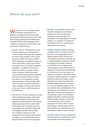 We expect to see an escalating number
of wearable computing devices,
platforms, and applications that can enable
and transform business operations. Now is the
time to begin exploring the possibilities that
wearables hold for improving supply chains,
workflows, and processes to drive down costs
and increase competitiveness.
•	 Imagine “what if.” Think about how your
business’s effectiveness could improve if
workers had the information they needed at
the moment they needed it. What current
processes could be discarded or refined?
What could people accomplish if a photo or
video could replace a paper report? What
critical processes—for example, emergency
procedures—are difficult for workers to
master because they are rarely needed?
What if employees could have specific
instructions for those procedures delivered
at the point of impact? What if a worker
had ready access to equipment manuals
while repairing an oil rig or bridge cable?
What if a worker in the field could show a
remote colleague real-time video from his
or her point of view—while leaving his or
her hands free?
•	 Kick the tires. As new wearable devices and
software applications appear, experiment
with various platforms and evaluate the
organizations behind them. Do they fit your
business operations? Is the vendor viable
for the long term? Do you have a pool of
early adopters who will likely embrace the
technology? Remember that wearables
are a modular ecosystem, so if one
component doesn’t measure up, the system
can adapt to accommodate other players.
Experimentation is the name of the game.
•	 Become an early adopter. Connect with
wearable manufacturers and software
developers to share your business’s
operational needs and explore the
possibilities of working together to develop
solutions. As companies are looking for
beachheads in this new world, there are
opportunities for teaming.
•	 Simplify. Simplify. Simplify. In design,
wearables need to be treated as their own
beast. Just as the design patterns from
desktop, laptop, and the web were not
well-suited for smartphone and tablet use,
a completely different experience should
be designed for wearables. Simplicity
is the ultimate form of sophistication,
and transparency is the ultimate form of
simplicity. User interaction should be kept
to a minimum. If a use case requires an
explicit user response, it should be limited
to spoken commands, gestures, or a gloved
knuckle tap. Minuscule displays require
discipline in not only what information
should be displayed but how to present
it; a two-tone simplified graphic can be
more effective than a detailed photo. Time
sensitivity becomes important, so create
“glanceable” awareness of information in
the applicable context. The information
displayed should be curated to precisely
fit the immediate situation or task, with
no extraneous data. This extends to
the purpose for which a device is used:
Don’t design a wearable experience for a
function that’s more effectively done on a
smartphone, a tablet, or a piece of paper.
•	 Anticipate data and device management.
Data generated by wearable devices could
exponentially increase the quantity of
Where do you start?
Wearables
61
 