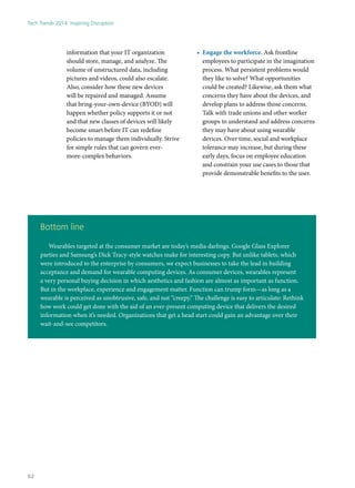 information that your IT organization
should store, manage, and analyze. The
volume of unstructured data, including
pictures and videos, could also escalate.
Also, consider how these new devices
will be repaired and managed. Assume
that bring-your-own-device (BYOD) will
happen whether policy supports it or not
and that new classes of devices will likely
become smart before IT can redefine
policies to manage them individually. Strive
for simple rules that can govern ever-
more-complex behaviors.
•	 Engage the workforce. Ask frontline
employees to participate in the imagination
process. What persistent problems would
they like to solve? What opportunities
could be created? Likewise, ask them what
concerns they have about the devices, and
develop plans to address those concerns.
Talk with trade unions and other worker
groups to understand and address concerns
they may have about using wearable
devices. Over time, social and workplace
tolerance may increase, but during these
early days, focus on employee education
and constrain your use cases to those that
provide demonstrable benefits to the user.
Bottom line
Wearables targeted at the consumer market are today’s media darlings. Google Glass Explorer
parties and Samsung’s Dick Tracy-style watches make for interesting copy. But unlike tablets, which
were introduced to the enterprise by consumers, we expect businesses to take the lead in building
acceptance and demand for wearable computing devices. As consumer devices, wearables represent
a very personal buying decision in which aesthetics and fashion are almost as important as function.
But in the workplace, experience and engagement matter. Function can trump form—as long as a
wearable is perceived as unobtrusive, safe, and not “creepy.” The challenge is easy to articulate: Rethink
how work could get done with the aid of an ever-present computing device that delivers the desired
information when it’s needed. Organizations that get a head start could gain an advantage over their
wait-and-see competitors.
Tech Trends 2014: Inspiring Disruption
62
 