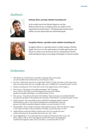 Authors
Shehryar Khan, principal, Deloitte Consulting LLP
As the mobile lead for the Deloitte Digital service line,
Shehryar Khan focuses on helping clients use mobile to drive
organizational transformation—identifying opportunities where
mobile can truly impact both user and business goals.
Evangeline Marzec, specialist master, Deloitte Consulting LLP
Evangeline Marzec is a specialist master in mobile strategy at Deloitte
Digital. Her focus is on the rapid analysis of mobile opportunities and
threats for clients across all verticals and on creating frameworks for
understanding the impact of emerging technologies on business models.
Endnotes
1.	 MIT Media Lab, “A brief history of wearable computing,” http://www.media.
mit.edu/wearables/lizzy/timeline.html, accessed January 6, 2014.
2.	 Ken Hess, “What’s better than Siri or Google Maps? XOWi is,” ZDNet, November 4, 2013, http://www.
zdnet.com/whats-better-than-siri-or-google-maps-xowi-is-7000022765/, accessed December 19, 2013.
3.	 Deloitte Consulting LLP, Tech Trends 2012: Elevate IT for digital business, 2012, Chapter 3.
4.	 Don Norman, “The paradox of wearable technologies,” MIT Technology
Review, July 24, 2013, http://www.technologyreview.com/news/517346/the-
paradox-of-wearable-technologies/, accessed December 19, 2013.
5.	 News.com.au, “Tiny pill joins the battle of the bushfires,” http://www.news.com.au/lifestyle/health/
tiny-pill-joins-the-battle-of-the-bushfires/story-fneuz9ev-1226555482375, accessed December 19, 2013.
6.	 Jonah Comstock, “Keas raises $8M, partners with Fitbit for gamified employee wellness,”
MobiHealthNews, June 25, 2013, http://mobihealthnews.com/20186/keas-raises-8m-
partners-with-fitbit-for-gamified-employee-wellness/, accessed December 19, 2013.
7.	 Michael Millar, “How wearable technology could transform business,” BBC News Business, August
5, 2013, http://www.bbc.co.uk/news/business-23579404, accessed December 19, 2013.
8.	 Angela McIntyre and Jessica Ekholm, Market trends: Enter the wearable electronics
market with products for the quantified self, Gartner, Inc., July 1, 2013.
9.	 Stacey Higginbotham, “You call Google Glass wearable tech? Heapsylon makes sensor-rich
fabric,” Gigaom, May 16, 2013, http://gigaom.com/2013/05/16/you-call-google-glass-
wearable-tech-heapsylon-makes-sensor-rich-fabric/, accessed December 19, 2013.
Wearables
63
 
