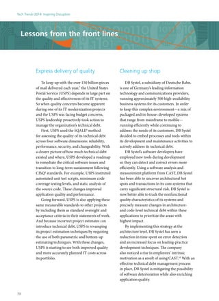 Lessons from the front lines
Express delivery of quality
To keep up with the over 150 billion pieces
of mail delivered each year,7
the United States
Postal Service (USPS) depends in large part on
the quality and effectiveness of its IT systems.
So when quality concerns became apparent
during one of its IT modernization projects
and the USPS was facing budget concerns,
USPS leadership proactively took action to
manage the organization’s technical debt.
First, USPS used the SQALE8
method
for assessing the quality of its technical debt
across four software dimensions: reliability,
performance, security, and changeability. With
a clearer picture of how much technical debt
existed and where, USPS developed a roadmap
to remediate the critical software issues and
transition to long-term sustainment following
CISQ9
standards. For example, USPS instituted
automated unit test scripts, minimum code
coverage testing levels, and static analysis of
the source code. These changes improved
application quality and performance.
Going forward, USPS is also applying these
same measurable standards to other projects
by including them as standard oversight and
acceptance criteria in their statements of work.
And because incorrect project estimates can
introduce technical debt, USPS is revamping
its project estimation techniques by requiring
the use of both parametric and bottom-up
estimating techniques. With these changes,
USPS is starting to see both improved quality
and more accurately planned IT costs across
its portfolio.
Cleaning up shop
DB Systel, a subsidiary of Deutsche Bahn,
is one of Germany’s leading information
technology and communications providers,
running approximately 500 high-availability
business systems for its customers. In order
to keep this complex environment—a mix of
packaged and in-house–developed systems
that range from mainframe to mobile—
running efficiently while continuing to
address the needs of its customers, DB Systel
decided to embed processes and tools within
its development and maintenance activities to
actively address its technical debt.
DB Systel’s software developers have
employed new tools during development
so they can detect and correct errors more
efficiently. Using a software analysis and
measurement platform from CAST, DB Systel
has been able to uncover architectural hot
spots and transactions in its core systems that
carry significant structural risk. DB Systel is
now better able to track the nonfunctional
quality characteristics of its systems and
precisely measure changes in architecture-
and code-level technical debt within these
applications to prioritize the areas with
highest impact.
By implementing this strategy at the
architecture level, DB Systel has seen a
reduction in time spent on error detection
and an increased focus on leading-practice
development techniques. The company
also noticed a rise in employees’ intrinsic
motivation as a result of using CAST.10
With an
effective technical debt management process
in place, DB Systel is mitigating the possibility
of software deterioration while also enriching
application quality.
Tech Trends 2014: Inspiring Disruption
70
 
