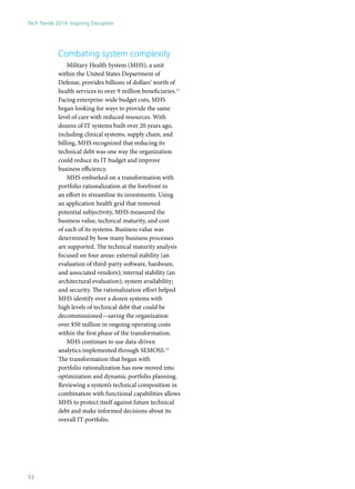 Combating system complexity
Military Health System (MHS), a unit
within the United States Department of
Defense, provides billions of dollars’ worth of
health services to over 9 million beneficiaries.11
Facing enterprise-wide budget cuts, MHS
began looking for ways to provide the same
level of care with reduced resources. With
dozens of IT systems built over 20 years ago,
including clinical systems, supply chain, and
billing, MHS recognized that reducing its
technical debt was one way the organization
could reduce its IT budget and improve
business efficiency.
MHS embarked on a transformation with
portfolio rationalization at the forefront in
an effort to streamline its investments. Using
an application health grid that removed
potential subjectivity, MHS measured the
business value, technical maturity, and cost
of each of its systems. Business value was
determined by how many business processes
are supported. The technical maturity analysis
focused on four areas: external stability (an
evaluation of third-party software, hardware,
and associated vendors); internal stability (an
architectural evaluation); system availability;
and security. The rationalization effort helped
MHS identify over a dozen systems with
high levels of technical debt that could be
decommissioned—saving the organization
over $50 million in ongoing operating costs
within the first phase of the transformation.
MHS continues to use data-driven
analytics implemented through SEMOSS.12
The transformation that began with
portfolio rationalization has now moved into
optimization and dynamic portfolio planning.
Reviewing a system’s technical composition in
combination with functional capabilities allows
MHS to protect itself against future technical
debt and make informed decisions about its
overall IT portfolio.
Tech Trends 2014: Inspiring Disruption
72
 