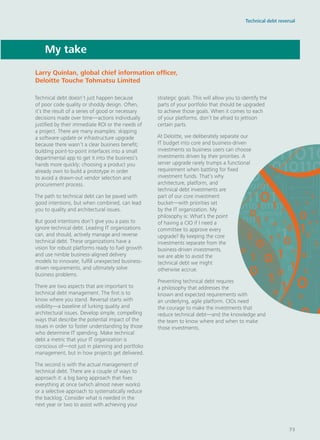 Technical debt doesn’t just happen because
of poor code quality or shoddy design. Often,
it’s the result of a series of good or necessary
decisions made over time—actions individually
justified by their immediate ROI or the needs of
a project. There are many examples: skipping
a software update or infrastructure upgrade
because there wasn’t a clear business benefit;
building point-to-point interfaces into a small
departmental app to get it into the business’s
hands more quickly; choosing a product you
already own to build a prototype in order
to avoid a drawn-out vendor selection and
procurement process.
The path to technical debt can be paved with
good intentions, but when combined, can lead
you to quality and architectural issues.
But good intentions don’t give you a pass to
ignore technical debt. Leading IT organizations
can, and should, actively manage and reverse
technical debt. These organizations have a
vision for robust platforms ready to fuel growth
and use nimble business-aligned delivery
models to innovate, fulfill unexpected business-
driven requirements, and ultimately solve
business problems.
There are two aspects that are important to
technical debt management. The first is to
know where you stand. Reversal starts with
visibility—a baseline of lurking quality and
architectural issues. Develop simple, compelling
ways that describe the potential impact of the
issues in order to foster understanding by those
who determine IT spending. Make technical
debt a metric that your IT organization is
conscious of—not just in planning and portfolio
management, but in how projects get delivered.
The second is with the actual management of
technical debt. There are a couple of ways to
approach it: a big bang approach that fixes
everything at once (which almost never works)
or a selective approach to systematically reduce
the backlog. Consider what is needed in the
next year or two to assist with achieving your
strategic goals. This will allow you to identify the
parts of your portfolio that should be upgraded
to achieve those goals. When it comes to each
of your platforms, don’t be afraid to jettison
certain parts.
At Deloitte, we deliberately separate our
IT budget into core and business-driven
investments so business users can choose
investments driven by their priorities. A
server upgrade rarely trumps a functional
requirement when battling for fixed
investment funds. That’s why
architecture, platform, and
technical debt investments are
part of our core investment
bucket—with priorities set
by the IT organization. My
philosophy is: What’s the point
of having a CIO if I need a
committee to approve every
upgrade? By keeping the core
investments separate from the
business-driven investments,
we are able to avoid the
technical debt we might
otherwise accrue.
Preventing technical debt requires
a philosophy that addresses the
known and expected requirements with
an underlying, agile platform. CIOs need
the courage to make the investments that
reduce technical debt—and the knowledge and
the team to know where and when to make
those investments.
My take
Larry Quinlan, global chief information officer,
Deloitte Touche Tohmatsu Limited
Technical debt reversal
73
 