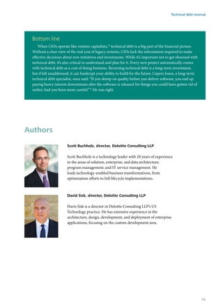 Bottom line
When CIOs operate like venture capitalists,14
technical debt is a big part of the financial picture.
Without a clear view of the real cost of legacy systems, CIOs lack the information required to make
effective decisions about new initiatives and investments. While it’s important not to get obsessed with
technical debt, it’s also critical to understand and plan for it. Every new project automatically comes
with technical debt as a cost of doing business. Reversing technical debt is a long-term investment,
but if left unaddressed, it can bankrupt your ability to build for the future. Capers Jones, a long-term
technical debt specialist, once said: “If you skimp on quality before you deliver software, you end up
paying heavy interest downstream after the software is released for things you could have gotten rid of
earlier, had you been more careful.”15
He was right.
Authors
Scott Buchholz, director, Deloitte Consulting LLP
Scott Buchholz is a technology leader with 20 years of experience
in the areas of solution, enterprise, and data architecture;
program management; and IT service management. He
leads technology-enabled business transformations, from
optimization efforts to full lifecycle implementations.
David Sisk, director, Deloitte Consulting LLP
Davis Sisk is a director in Deloitte Consulting LLP’s US
Technology practice. He has extensive experience in the
architecture, design, development, and deployment of enterprise
applications, focusing on the custom development area.
Technical debt reversal
75
 