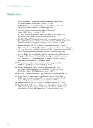 Endnotes
1.	 Ward Cunningham, “The WyCash Portfolio Management System,” http://
c2.com/doc/oopsla92.html, accessed December 31, 2013.
2.	 CAST, “Technical debt estimation,” http://www.castsoftware.com/research-
labs/technical-debt-estimation, accessed January 9, 2014.
3.	 Andy Kyte, “Measure and manage your IT debt,” Gartner, Inc.,
August 9, 2010 (last reviewed June 19, 2013).
4.	 B. Curtis, “Architecturally complex defects,” December 19, 2012, http://it-cisq.
org/architecturally-complex-defects/, accessed January 9, 2014
5.	 David K. Williams, “The hidden debt that could be draining your company,” Forbes,
January 25, 2013, http://www.forbes.com/sites/davidkwilliams/2013/01/25/the-hidden-
debt-that-could-be-draining-your-company/, accessed December 21, 2013.
6.	 Deloitte Consulting LLP, Tech Trends 2014: Inspiring disruption, 2014, chapter 10.
7.	 United States Postal Service (USPS), Progress and performance: Annual report to Congress
2012, http://about.usps.com/publications/annual-report-comprehensive-statement-2012/
annual-report-comprehensive-statement-2012.pdf, accessed January 9, 2014.
8.	 Software Quality Assessment based on Lifecycle Expectations (SQALE) is a generic,
language- and tool-independent method for assessing the quality of source code.
9.	 The Consortium for IT Software Quality (CISQ) is an IT industry leadership
group dedicated to improving IT application quality.
10.	 “German national railroad operator ensures quality management with
CAST,” IT Expert Magazine, May/June 2013, pp. 38-39.
11.	 Military Health System (MHS), 2012 MHS stakeholders’ report, http://
www.health.mil/Libraries/Documents_Word_PDF_PPT_etc/2012_MHS_
Stakeholders_Report-120207.pdf, accessed January 9, 2014.
12.	 SEMOSS, “Context aware analytics,” http://semoss.org/, accessed January 9, 2014.
13.	 Simon Phipps, “Oracle’s closed approach keeps Java at risk,” Infoworld, April
26, 2013, http://www.infoworld.com/d/open-source-software/oracles-closed-
approach-keeps-java-risk-217297, accessed December 21, 2013.
14.	 Deloitte Consulting LLP, Tech Trends 2014: Inspiring disruption, 2014, chapter 1.
15.	 Joe McKendrick, “Will software publishers ever shake off their ‘technical debt’?,”
ZDNet, January 26, 2013, http://www.zdnet.com/will-software-publishers-ever-
shake-off-their-technical-debt-7000010366/, accessed December 21, 2013.
Tech Trends 2014: Inspiring Disruption
76
 