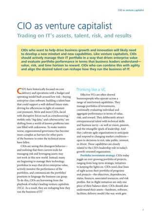 CIOs have historically focused on core
delivery and operations with a budget and
operating model built around low risk—buying
enterprise-class software, building a talent base
that could support a well-defined future state,
driving for efficiencies in light of constant
cost pressures. More and more CIOs, faced
with disruptive forces such as crowdsourcing,1
mobile only,2
big data,3
and cybersecurity,4
are
shifting from a world of known problems into
one filled with unknowns. To make matters
worse, organizational governance has become
more complex as barriers for other parts
of the business to enter the technical arena
have fallen.
CIOs are seeing this divergent behavior—
and realizing that their current tools for
managing risk and leveraging assets may
not work in this new world. Instead, many
are beginning to manage their technology
portfolios in ways that drive enterprise value,
actively monitor the performance of the
portfolios, and communicate the portfolios’
positions in language the business can grasp.
To do this, CIOs are borrowing from the
playbook of today’s leading venture capitalists
(VCs). As a result, they are reshaping how they
run the business of IT.5
Thinking like a VC
Effective VCs are often shrewd
businesspeople who operate across a
range of intertwined capabilities. They
manage portfolios of investments,
continually evaluating individual and
aggregate performance in terms of value,
risk, and reward. They deliberately attract
entrepreneurial talent with technical skills
and business savvy—as well as vision, passion,
and the intangible spark of leadership. And
they cultivate agile organizations to anticipate
and respond to changing market conditions—
open to decisions to exit, take public, reinvest,
or divest. These capabilities are closely
related to the CIO’s leadership role in today’s
growth-oriented organization.
Portfolio investment strategy. CIOs today
juggle an ever-growing portfolio of projects,
ranging from long-term strategic initiatives
to keeping the lights on. CIOs need clear lines
of sight across their portfolio of programs
and projects—the objectives, dependencies,
status, finances, associated resources, and risk
profiles. But in-flight initiatives are only one
piece of their balance sheet. CIOs should also
understand their assets—hardware, software,
facilities, delivery model (the way work gets
CIO as venture capitalist
Trading on IT’s assets, talent, risk, and results
CIOs who want to help drive business growth and innovation will likely need
to develop a new mindset and new capabilities. Like venture capitalists, CIOs
should actively manage their IT portfolio in a way that drives enterprise value
and evaluate portfolio performance in terms that business leaders understand—
value, risk, and time horizon to reward. CIOs who can combine this with agility
and align the desired talent can reshape how they run the business of IT.
CIO as venture capitalist
7
 
