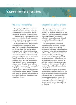 Lessons from the front lines
The social TV experience
Recognizing that the Internet and social
media have started changing the way people
watch TV, the FOX Broadcasting Company
identified an opportunity to both enrich the
TV viewing experience of its existing fans and
generate a new fan base through an engaging
second screen experience using social media
and the voices of its dedicated viewers.
FOX’s approach combines the live television
viewing experience with a parallel online
experience specifically designed for each show
and the preferences of its audience. For one
reality show, FOX let fans vote for the winner
via Twitter. Another show uses social media for
a “fan of the week” contest where individuals
publicly share why they are a fan and winners
are given “shout-outs” on-air during the
broadcast.7
When FOX News started letting
viewers agree or disagree in real time with
speakers on one show, they saw its audience
grow by 21 percent among a key demographic.8
By designing separate social business
strategies for each show and enabling viewers
with compelling content, FOX has activated a
large, online fan community that is driving the
conversation and helping amplify its message
to reach new viewers.
Unleashing the power of social
Four years ago, Hartz, one of the nation’s
largest providers of pet products, was not
engaged in social media. Recognizing the need
to have a social presence to remain competitive
in the marketplace, Hartz launched a
multifaceted social media strategy designed
to educate and foster relationships with
pet enthusiasts.
The company listened to the online
conversations of pet owners and developed
content in response—having detailed
conversations with owners and breaking down
the company’s products for specific audiences
such as small dog or short-haired cat owners.
It conducted online contests and engaged
industry influencers, largely bloggers, with
relevant pet care topics and products to test.
Hartz also used social media to educate pet
owners on which pest control products were
best suited for their companions through the
interactive “Flea and Tick Education Center”
on its Facebook page.
Hartz was able to tap into the widespread
positive conversations about animals that were
already happening in social media, positioning
itself as an advocate for an existing online
community passionate about pets and their
overall well-being. As a result, Hartz has built
an affinity between its brand and the “pet
lifestyle,” creating stronger relationships with
its customers.
Tech Trends 2014: Inspiring Disruption
82
 