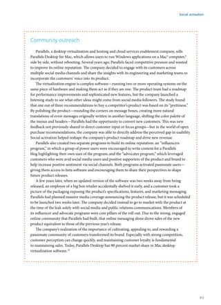 Community outreach
Parallels, a desktop virtualization and hosting and cloud services enablement company, sells
Parallels Desktop for Mac, which allows users to run Windows applications on a Mac® computer,9
side by side, without rebooting. Several years ago, Parallels faced competitive pressure and wanted
to improve its online reputation. The company decided to engage with its customers across
multiple social media channels and share the insights with its engineering and marketing teams to
incorporate the customers’ voice into its product.
The virtualization engine is complex software—running two or more operating systems on the
same piece of hardware and making them act as if they are one. The product team had a roadmap
for performance improvements and sophisticated new features, but the company launched a
listening study to see what other ideas might come from social media followers. The study found
that one out of three recommendations to buy a competitor’s product was based on its “prettiness.”
By polishing the product—rounding the corners on message boxes, creating more natural
translations of error messages originally written in another language, shifting the color palette of
the menus and headers—Parallels had the opportunity to convert new customers. This was new
feedback not previously shared in direct customer input or focus groups—but in the world of open
purchase recommendations, the company was able to directly address the perceived gap in usability.
Social activation helped reshape the company’s product roadmap and drive new revenue.
Parallels also created two separate programs to build its online reputation: an “influencers
program,” in which a group of power users were encouraged to write content for a Parallels
blog highlighting their own uses of the program; and the “advocates program,” which leveraged
customers who were avid social media users and positive supporters of the product and brand to
help increase positive sentiment via social channels. Both programs activated passionate users—
giving them access to beta software and encouraging them to share their perspectives to shape
future product releases.
A few years later, when an updated version of the software was two weeks away from being
released, an employee of a big box retailer accidentally shelved it early, and a customer took a
picture of the packaging exposing the product’s specifications, features, and marketing messaging.
Parallels had planned massive media coverage announcing the product release, but it was scheduled
to be launched two weeks later. The company decided instead to go to market with the product at
the time of the leak solely with social media and public relations communications. Members of
its influencer and advocate programs were core pillars of the roll-out. Due to the strong, engaged
online community that Parallels had built, that online messaging alone drove sales of the new
product equivalent to those of the previous year’s release.
The company’s realization of the importance of cultivating, appealing to, and rewarding a
passionate community of customers transformed its brand. Especially with strong competition,
customer perception can change quickly, and maintaining customer loyalty is fundamental
to maintaining sales. Today, Parallels Desktop has 90 percent market share in Mac desktop
virtualization software.10
Social activation
83
 