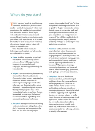 There are many beneficial social listening,
sentiment, and analytics products on the
market—and likely many already within your
organization. But social activation shouldn’t
start with tools. Instead, it should begin
with well-defined business objectives and
measurable, attributable metrics that can guide
your efforts. Your objective may be to increase
the number of leads or sales, boost your share
of voice on a strategic topic, or reduce call
volume to your call center.
Once the call to action is clear, the
following areas of emphasis can help you fast-
forward to social activation:
•	 Focus. Avoid the temptation to overload
initial efforts across too many desired
outcomes. There will be opportunities
to extend the reach and effect of
campaigns, but initially you should opt for
focused results.
•	 Insight. Gain understanding about existing
communities, channels, and content.
Community insight involves understanding
the various relevant constituencies
within regions and groups, as well as the
influencers and their relationships across
the market. Channel intelligence measures
the impact that programs make across
various digital platforms and sites. Content
reviews look to understand the health of
social assets and how aligned they are to
community and channel preferences.
•	 Perception. Perception involves uncovering
what conversations are taking place, where
they’re happening, and how people really
think and feel about the company or
product. Counting Facebook “likes” or how
many tweets contained positive words such
as “good” or “happy” only skim the surface.
Instead, engage in a perception study and
let today’s conversations inform how you,
your competitors, and your partners are
perceived. You will likely need to deal with
negative perceptions, amplify positives,
and design strategies to seed and grow your
aspirational perceptions.
•	 Audience. Gather, monitor, and enlist
targeted pockets within the community
over time. Create plans to motivate and
shape perceptions—including the build-out
of content supply chains to manage, govern,
and enhance digital content worldwide.
Launch hyper-targeted ambassador or
consumer VIP programs, fostering a
community of passionate and connected
users to help drive messaging, promotions,
and—perhaps—even product innovation.
•	 Campaigns. Focus on the ideation,
creation, execution, and monitoring of
social experiences that engage audiences
and shape perceptions. These may be
tied to external events such as seasons
and holidays, conference schedules, or
industry milestones. Or they may be linked
to internal happenings such as product
launches, new content releases, or media
events. Content, promotions, games, mobile
applications, and microsites that harness
the power of social media to achieve
business objectives are possible tools.
Either way, look to create natural links to
e-commerce platforms—allowing activation
to actually influence sales.
Where do you start?
Social activation
85
 
