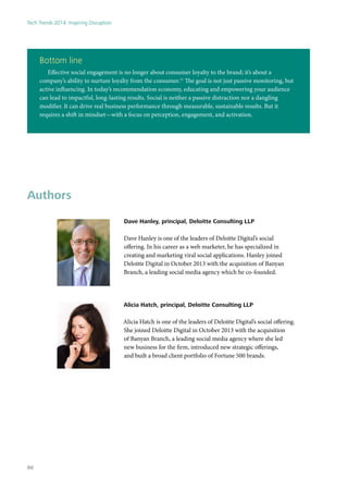 Bottom line
Effective social engagement is no longer about consumer loyalty to the brand; it’s about a
company’s ability to nurture loyalty from the consumer.11
The goal is not just passive monitoring, but
active influencing. In today’s recommendation economy, educating and empowering your audience
can lead to impactful, long-lasting results. Social is neither a passive distraction nor a dangling
modifier. It can drive real business performance through measurable, sustainable results. But it
requires a shift in mindset—with a focus on perception, engagement, and activation.
Authors
Dave Hanley, principal, Deloitte Consulting LLP
Dave Hanley is one of the leaders of Deloitte Digital’s social
offering. In his career as a web marketer, he has specialized in
creating and marketing viral social applications. Hanley joined
Deloitte Digital in October 2013 with the acquisition of Banyan
Branch, a leading social media agency which he co-founded.
Alicia Hatch, principal, Deloitte Consulting LLP
Alicia Hatch is one of the leaders of Deloitte Digital’s social offering.
She joined Deloitte Digital in October 2013 with the acquisition
of Banyan Branch, a leading social media agency where she led
new business for the firm, introduced new strategic offerings,
and built a broad client portfolio of Fortune 500 brands.
Tech Trends 2014: Inspiring Disruption
86
 