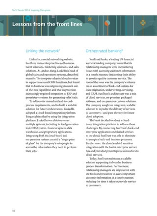 Lessons from the front lines
Linking the network7
LinkedIn, a social networking website,
has three main enterprise lines of business:
talent solutions, marketing solutions, and sales
solutions. As Andres Bang, LinkedIn’s head of
global sales and operations systems, described
recently: The company adopted cloud services
to support sales and CRM functions, but found
that its business was outgrowing standard out-
of-the-box capabilities and that its processes
increasingly required integration to ERP and
proprietary systems for generating sales leads.
To address its immediate lead-to-cash
process requirements, and to build a scalable
solution for future orchestration, LinkedIn
adopted a cloud-based integration platform.
Bang explains that by using the integration
platform, LinkedIn was able to connect
multiple systems, including its lead generation
tool, CRM system, financial system, data
warehouse, and proprietary applications.
Integrating both its cloud-based and
on-premises systems created a “single pane
of glass” for the company’s salespeople to
access the information they need to perform
their jobs.
Orchestrated banking8
SunTrust Banks, a leading US financial
services holding company, found that its
relationship managers were encountering
issues with accessing customer information
in a timely manner, threatening their ability
to provide quality customer service. The
root of the issue was the company’s reliance
on an assortment of back-end systems for
loan origination, underwriting, servicing,
and CRM. SunTrust’s architecture was a mix
of cloud services, on-premises packaged
software, and on-premises custom solutions.
The company sought an integrated, scalable
solution to expedite the delivery of services
to customers—and pave the way for future
cloud adoption.
The bank decided to adopt a cloud-
based integration platform to address these
challenges. By connecting SunTrust’s back-end
enterprise application and shared services
to the cloud, SunTrust was able to eliminate
its complex back-end business processes.
Furthermore, the cloud enabled seamless
integration with the bank’s enterprise service
bus and provided preconfigured connectors to
cloud services.
Today, SunTrust maintains a scalable
solution supporting its broader business
process transformation. Furthermore,
relationship managers are empowered with
the tools and resources to access important
customer information in a timely manner,
reducing the time it takes to provide service
to customers.
Tech Trends 2014: Inspiring Disruption
92
 