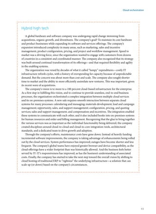 Hybrid high tech
A global hardware and software company was undergoing rapid change stemming from
acquisitions, organic growth, and divestitures. The company’s goal? To maintain its core hardware
and product businesses while expanding its software and services offerings. The company’s
expansion introduced complexity in many areas, such as marketing, sales and incentive
management, product configuration, pricing, and project and workflow management. Speed to
market was a driving force, since the organization wanted to engage with customers from dozens
of countries in a consistent and coordinated manner. The company also recognized that its strategy
was built around continual transformation of its offerings—and that required flexibility and agility
in the enabling systems.
The organization was vexed by decades of what it called “lumpy” expenditures—costly IT
infrastructure refresh cycles, with a history of overspending for capacity because of unpredictable
demand. But the concern was about more than cost and scale. The company also sought shorter
time to market and the ability to more efficiently assimilate new ventures. This was important, given
its recent wave of acquisitions.
The company’s vision is to move to a 100 percent cloud-based infrastructure for the enterprise.
As a first step in fulfilling this vision, and to continue to provide seamless, end-to-end business
processes, the organization orchestrated a complex integration between multiple cloud services
and its on-premises systems. A new sale requires smooth interaction between separate cloud
systems for many processes: calendaring and messaging; materials development; lead and campaign
management; opportunity, sales, and support management; configuration, pricing, and quoting
services; sales and support management; and compensation and incentives. The integration enabled
these systems to communicate with each other, and it also included hooks into on-premises systems
for human resources and order and billing management. Recognizing that the glue to bring together
the various services was as important as the individual functionality being delivered, the company
created disciplines around cloud-to-cloud and cloud-to-core integration: tools, architectural
standards, and a dedicated team to drive growth and adoption.
Through the company’s efforts, maintenance costs have gone down: Instead of heavily funding
incremental software improvements, the company is taking advantage of enhancements being rolled
out by the cloud services. System performance has improved; outages have become shorter and less
frequent. The company’s global teams have enjoyed greater browser and device compatibility, as the
cloud offerings have a wider footprint than was historically allowed. And the business feels better
served by IT: IT’s responsiveness has improved, as has the business’s understanding of associated
costs. Finally, the company has started to take the next step toward the overall vision by shifting to
cloud hosting of traditional ERP to “rightsize” the underlying infrastructure—a solution that can
scale up (or down) based on the company’s circumstances.
Cloud orchestration
93
 