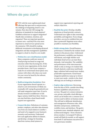 Even with the more sophisticated cloud
offerings that span end-to-end processes,
the challenge of integrating cloud-to-core
remains. How does the CIO manage the
definition of standards for cloud adoption?
Establish architecture to support integration?
Handle data correlation, retention, and
migration? These are important questions
to answer now—and they’ll be even more
important as cloud services spread across
the enterprise. CIOs should be making
deliberate investments in developing advanced
integration and data management capabilities
to support a cloud-to-cloud-to-core model.
•	 Petition for a new cloud business model.
Many companies could save money if
cloud pricing was based on usage and
outcomes rather than licensing fees. If this
is true for your organization, let the cloud
providers know. And if your company is
ready for an orchestrated cloud option now,
connect with others who share your need.
Let your voices be heard by the software
vendor community.
•	 Build an integration foundation. Even
if your organization doesn’t operate in a
cloud-to-core environment, it’s likely you
eventually will. Laying the groundwork now
will make integration easier later. If you’ve
already invested in middleware to link
legacy systems, build from there. However,
you may find that a cloud-based model
requires new approaches.
•	 Connect the dots. Definitions of customer,
product, employee, and other data elements
vary from one cloud solution to another—
and need to be mapped to your business’s
semantics and taxonomy. Understand
how each application defines its dataset,
and develop a strategy for funneling
data from various cloud systems to
support your organization’s reporting and
analytic objectives.
•	 Read the fine print. Develop a healthy
skepticism of cloud provider contracts.
Understand your rights to data ownership,
portability, and migration. If you change
providers, can you be confident that your
data is protected? Negotiate terms where
possible to maintain your flexibility.
•	 Build a strong chain. Overall business
performance is limited by the weakest cloud
solution in the process chain. Understand
the performance variability your business
will tolerate, and weigh whether each
individual cloud service can meet those
demands. And remember: The scalability
and performance of the interconnected
whole is only as strong as its weakest link.
Cloud’s elasticity could stress (and break)
legacy solutions built around more modest,
predictable requirements. Cloud-based
integration platforms ramp up (or down)
to meet your needs—similar to the cloud
offerings you are looking to orchestrate.
•	 Explore edge architecture. Borrowing
from the days of SOA, consider describing
business capabilities and processes as
services. The goal is to connect enterprise
core, private, and public cloud offerings—
which can be broken into a common set of
services used to deliver on business needs.
This will lead to deliberate identification
and management of business rules, APIs,
identities and personas, entitlements,
workflow items, and interfaces. The goal is
to promote reuse, standards adoption, and
architectural integrity—from a business-
driven mindset. A revamped IT delivery
model will likely be needed, as will support
from both IT and business executives for a
new governance mindset.
Where do you start?
Tech Trends 2014: Inspiring Disruption
96
 