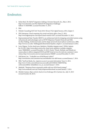 Endnotes
1.	 Stefan Ried, The Hybrid² integration challenge, Forrester Research, Inc., May 1, 2013,
http://www.forrester.com/The+Hybrid178+Integration+Challenge/
fulltext/-/E-RES94881, accessed December 31, 2013.
2.	 Ibid.
3.	 Deloitte Consulting LLP, Tech Trends 2012: Elevate IT for digital business, 2012, chapter 5.
4.	 IDG Enterprise, Cloud computing: Key trends and future effects, June 27, 2013,
http://www.idgenterprise.com/report/cloud-research-2013, accessed December 31, 2013.
5.	 Representational State Transfer (REST) is an architectural style for designing networked systems using
web protocols and technologies such as HTTP (Hypertext Transfer Protocol) and XML.
See Roy Fielding, Architectural styles and the design of network-based software architectures, 2000,
http://www.ics.uci.edu/~fielding/pubs/dissertation/top.htm, chapter 5, accessed January 8, 2014.
6.	 Larry Dignan, “As the cloud turns, Salesforce, Workday integrate more,” ZDNet, Septem-
ber 18, 2013, http://www.zdnet.com/as-the-cloud-turns-salesforce-workday-integrate-
more-7000020841/, accessed December 19, 2013; Oracle, “Oracle, NetSuite, and Deloitte an-
nounce plans to deliver integrated HCM and ERP cloud services for mid-size customers,” press
release, http://www.oracle.com/us/corporate/press/1966087, accessed December 31, 2013.
7.	 Dell Boomi, Inc., “LinkedIn’s use of Dell Boomi (video),”
http://www.boomi.com/customers/success/linkedins-use-dell-boomi, accessed January 7, 2014.
8.	 IBM, “SunTrust Banks, Inc. improves access to accurate information,” June 11, 2013,
http://www-01.ibm.com/software/success/cssdb.nsf/CS/RNAE-98JKWH?Op
enDocument&Site=default&cty=en_us, accessed January 7, 2014.
9.	 MuleSoft, “Nespresso brews up growth, profits with new SOA-based strategy,”
http://www.mulesoft.com/case-study/nespresso#download, accessed January 7, 2014.
10.	 Michele Cantara, Hype cycle for cloud services brokerage 2013, Gartner, Inc., July 31, 2013
(revised October 28, 2013).
Tech Trends 2014: Inspiring Disruption
98
 