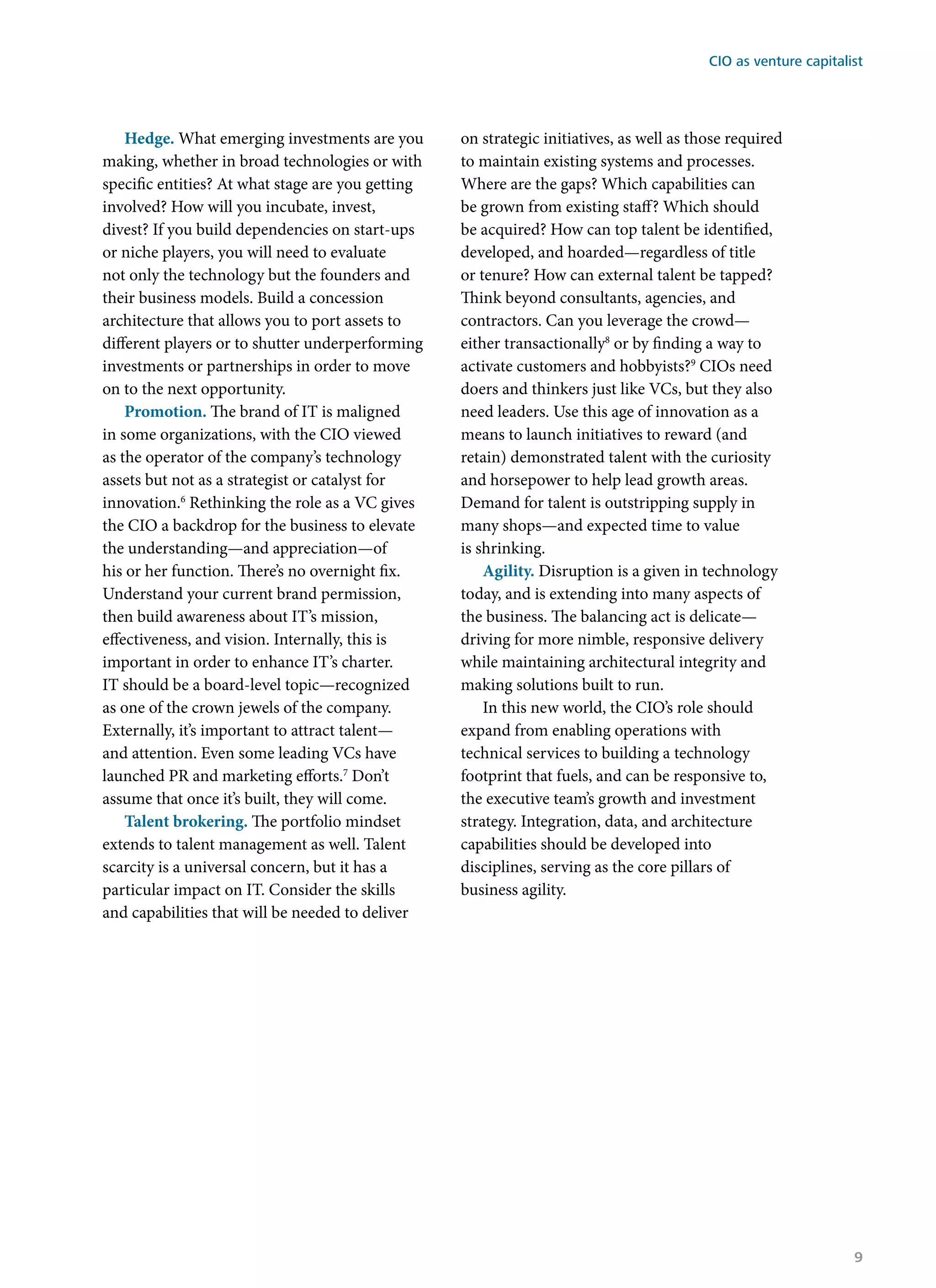 Hedge. What emerging investments are you
making, whether in broad technologies or with
specific entities? At what stage are you getting
involved? How will you incubate, invest,
divest? If you build dependencies on start-ups
or niche players, you will need to evaluate
not only the technology but the founders and
their business models. Build a concession
architecture that allows you to port assets to
different players or to shutter underperforming
investments or partnerships in order to move
on to the next opportunity.
Promotion. The brand of IT is maligned
in some organizations, with the CIO viewed
as the operator of the company’s technology
assets but not as a strategist or catalyst for
innovation.6
Rethinking the role as a VC gives
the CIO a backdrop for the business to elevate
the understanding—and appreciation—of
his or her function. There’s no overnight fix.
Understand your current brand permission,
then build awareness about IT’s mission,
effectiveness, and vision. Internally, this is
important in order to enhance IT’s charter.
IT should be a board-level topic—recognized
as one of the crown jewels of the company.
Externally, it’s important to attract talent—
and attention. Even some leading VCs have
launched PR and marketing efforts.7
Don’t
assume that once it’s built, they will come.
Talent brokering. The portfolio mindset
extends to talent management as well. Talent
scarcity is a universal concern, but it has a
particular impact on IT. Consider the skills
and capabilities that will be needed to deliver
on strategic initiatives, as well as those required
to maintain existing systems and processes.
Where are the gaps? Which capabilities can
be grown from existing staff? Which should
be acquired? How can top talent be identified,
developed, and hoarded—regardless of title
or tenure? How can external talent be tapped?
Think beyond consultants, agencies, and
contractors. Can you leverage the crowd—
either transactionally8
or by finding a way to
activate customers and hobbyists?9
CIOs need
doers and thinkers just like VCs, but they also
need leaders. Use this age of innovation as a
means to launch initiatives to reward (and
retain) demonstrated talent with the curiosity
and horsepower to help lead growth areas.
Demand for talent is outstripping supply in
many shops—and expected time to value
is shrinking.
Agility. Disruption is a given in technology
today, and is extending into many aspects of
the business. The balancing act is delicate—
driving for more nimble, responsive delivery
while maintaining architectural integrity and
making solutions built to run.
In this new world, the CIO’s role should
expand from enabling operations with
technical services to building a technology
footprint that fuels, and can be responsive to,
the executive team’s growth and investment
strategy. Integration, data, and architecture
capabilities should be developed into
disciplines, serving as the core pillars of
business agility.
CIO as venture capitalist
9
 