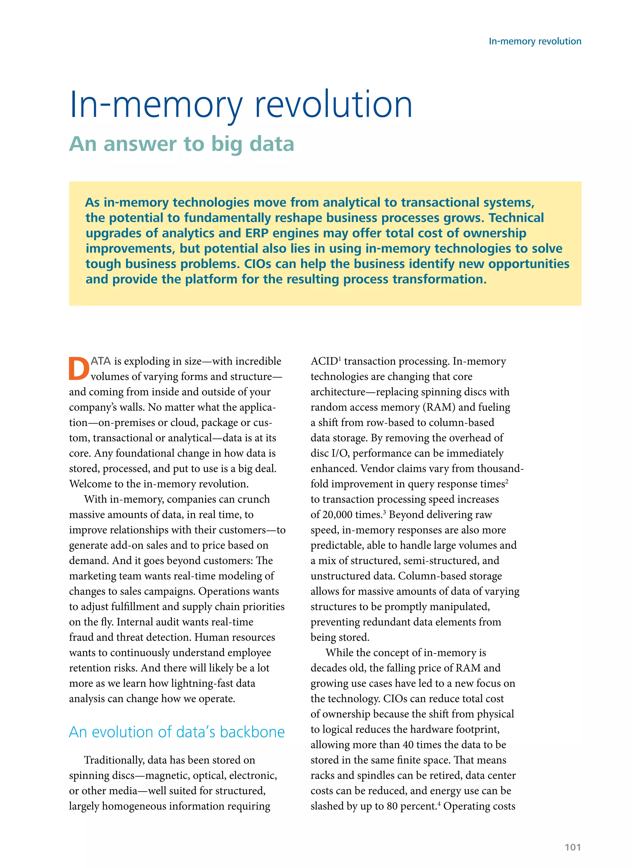 Data is exploding in size—with incredible
volumes of varying forms and structure—
and coming from inside and outside of your
company’s walls. No matter what the applica-
tion—on-premises or cloud, package or cus-
tom, transactional or analytical—data is at its
core. Any foundational change in how data is
stored, processed, and put to use is a big deal.
Welcome to the in-memory revolution.
With in-memory, companies can crunch
massive amounts of data, in real time, to
improve relationships with their customers—to
generate add-on sales and to price based on
demand. And it goes beyond customers: The
marketing team wants real-time modeling of
changes to sales campaigns. Operations wants
to adjust fulfillment and supply chain priorities
on the fly. Internal audit wants real-time
fraud and threat detection. Human resources
wants to continuously understand employee
retention risks. And there will likely be a lot
more as we learn how lightning-fast data
analysis can change how we operate.
An evolution of data’s backbone
Traditionally, data has been stored on
spinning discs—magnetic, optical, electronic,
or other media—well suited for structured,
largely homogeneous information requiring
ACID1
transaction processing. In-memory
technologies are changing that core
architecture—replacing spinning discs with
random access memory (RAM) and fueling
a shift from row-based to column-based
data storage. By removing the overhead of
disc I/O, performance can be immediately
enhanced. Vendor claims vary from thousand-
fold improvement in query response times2
to transaction processing speed increases
of 20,000 times.3
Beyond delivering raw
speed, in-memory responses are also more
predictable, able to handle large volumes and
a mix of structured, semi-structured, and
unstructured data. Column-based storage
allows for massive amounts of data of varying
structures to be promptly manipulated,
preventing redundant data elements from
being stored.
While the concept of in-memory is
decades old, the falling price of RAM and
growing use cases have led to a new focus on
the technology. CIOs can reduce total cost
of ownership because the shift from physical
to logical reduces the hardware footprint,
allowing more than 40 times the data to be
stored in the same finite space. That means
racks and spindles can be retired, data center
costs can be reduced, and energy use can be
slashed by up to 80 percent.4
Operating costs
In-memory revolution
An answer to big data
As in-memory technologies move from analytical to transactional systems,
the potential to fundamentally reshape business processes grows. Technical
upgrades of analytics and ERP engines may offer total cost of ownership
improvements, but potential also lies in using in-memory technologies to solve
tough business problems. CIOs can help the business identify new opportunities
and provide the platform for the resulting process transformation.
In-memory revolution
101
 