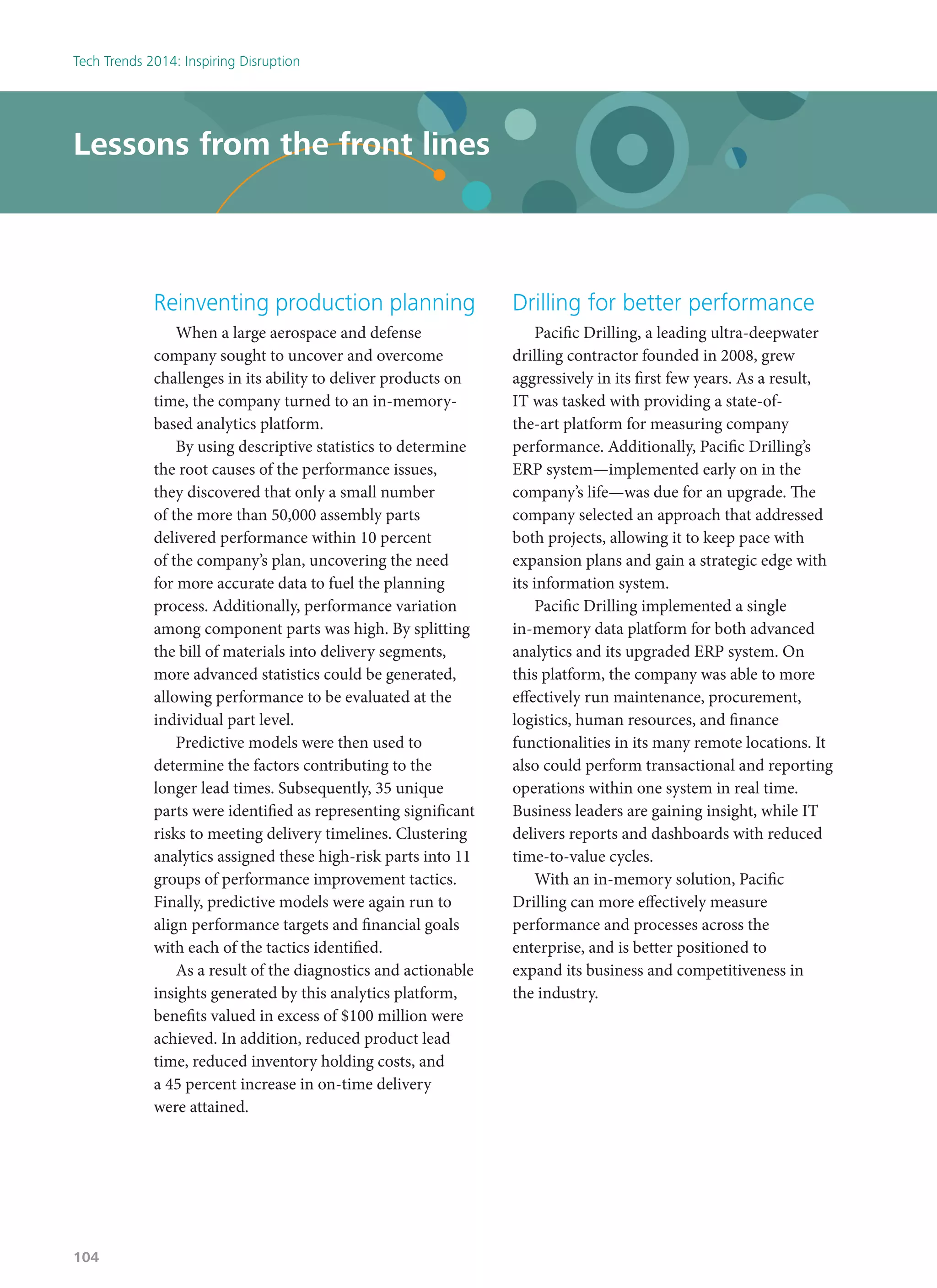 Reinventing production planning
When a large aerospace and defense
company sought to uncover and overcome
challenges in its ability to deliver products on
time, the company turned to an in-memory-
based analytics platform.
By using descriptive statistics to determine
the root causes of the performance issues,
they discovered that only a small number
of the more than 50,000 assembly parts
delivered performance within 10 percent
of the company’s plan, uncovering the need
for more accurate data to fuel the planning
process. Additionally, performance variation
among component parts was high. By splitting
the bill of materials into delivery segments,
more advanced statistics could be generated,
allowing performance to be evaluated at the
individual part level.
Predictive models were then used to
determine the factors contributing to the
longer lead times. Subsequently, 35 unique
parts were identified as representing significant
risks to meeting delivery timelines. Clustering
analytics assigned these high-risk parts into 11
groups of performance improvement tactics.
Finally, predictive models were again run to
align performance targets and financial goals
with each of the tactics identified.
As a result of the diagnostics and actionable
insights generated by this analytics platform,
benefits valued in excess of $100 million were
achieved. In addition, reduced product lead
time, reduced inventory holding costs, and
a 45 percent increase in on-time delivery
were attained.
Drilling for better performance
Pacific Drilling, a leading ultra-deepwater
drilling contractor founded in 2008, grew
aggressively in its first few years. As a result,
IT was tasked with providing a state-of-
the-art platform for measuring company
performance. Additionally, Pacific Drilling’s
ERP system—implemented early on in the
company’s life—was due for an upgrade. The
company selected an approach that addressed
both projects, allowing it to keep pace with
expansion plans and gain a strategic edge with
its information system.
Pacific Drilling implemented a single
in-memory data platform for both advanced
analytics and its upgraded ERP system. On
this platform, the company was able to more
effectively run maintenance, procurement,
logistics, human resources, and finance
functionalities in its many remote locations. It
also could perform transactional and reporting
operations within one system in real time.
Business leaders are gaining insight, while IT
delivers reports and dashboards with reduced
time-to-value cycles.
With an in-memory solution, Pacific
Drilling can more effectively measure
performance and processes across the
enterprise, and is better positioned to
expand its business and competitiveness in
the industry.
Lessons from the front lines
Tech Trends 2014: Inspiring Disruption
104
 