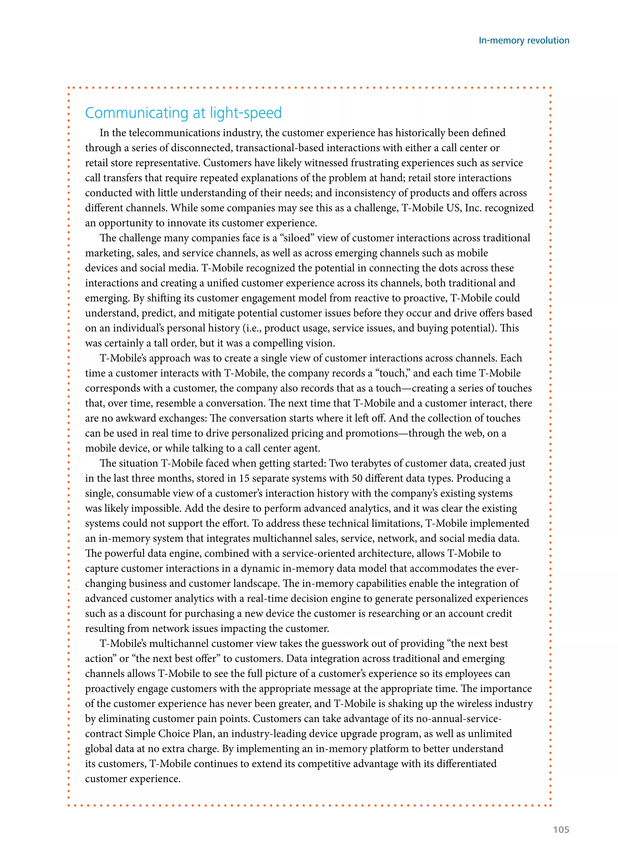 Communicating at light-speed
In the telecommunications industry, the customer experience has historically been defined
through a series of disconnected, transactional-based interactions with either a call center or
retail store representative. Customers have likely witnessed frustrating experiences such as service
call transfers that require repeated explanations of the problem at hand; retail store interactions
conducted with little understanding of their needs; and inconsistency of products and offers across
different channels. While some companies may see this as a challenge, T-Mobile US, Inc. recognized
an opportunity to innovate its customer experience.
The challenge many companies face is a “siloed” view of customer interactions across traditional
marketing, sales, and service channels, as well as across emerging channels such as mobile
devices and social media. T-Mobile recognized the potential in connecting the dots across these
interactions and creating a unified customer experience across its channels, both traditional and
emerging. By shifting its customer engagement model from reactive to proactive, T-Mobile could
understand, predict, and mitigate potential customer issues before they occur and drive offers based
on an individual’s personal history (i.e., product usage, service issues, and buying potential). This
was certainly a tall order, but it was a compelling vision.
T-Mobile’s approach was to create a single view of customer interactions across channels. Each
time a customer interacts with T-Mobile, the company records a “touch,” and each time T-Mobile
corresponds with a customer, the company also records that as a touch—creating a series of touches
that, over time, resemble a conversation. The next time that T-Mobile and a customer interact, there
are no awkward exchanges: The conversation starts where it left off. And the collection of touches
can be used in real time to drive personalized pricing and promotions—through the web, on a
mobile device, or while talking to a call center agent.
The situation T-Mobile faced when getting started: Two terabytes of customer data, created just
in the last three months, stored in 15 separate systems with 50 different data types. Producing a
single, consumable view of a customer’s interaction history with the company’s existing systems
was likely impossible. Add the desire to perform advanced analytics, and it was clear the existing
systems could not support the effort. To address these technical limitations, T-Mobile implemented
an in-memory system that integrates multichannel sales, service, network, and social media data.
The powerful data engine, combined with a service-oriented architecture, allows T-Mobile to
capture customer interactions in a dynamic in-memory data model that accommodates the ever-
changing business and customer landscape. The in-memory capabilities enable the integration of
advanced customer analytics with a real-time decision engine to generate personalized experiences
such as a discount for purchasing a new device the customer is researching or an account credit
resulting from network issues impacting the customer.
T-Mobile’s multichannel customer view takes the guesswork out of providing “the next best
action” or “the next best offer” to customers. Data integration across traditional and emerging
channels allows T-Mobile to see the full picture of a customer’s experience so its employees can
proactively engage customers with the appropriate message at the appropriate time. The importance
of the customer experience has never been greater, and T-Mobile is shaking up the wireless industry
by eliminating customer pain points. Customers can take advantage of its no-annual-service-
contract Simple Choice Plan, an industry-leading device upgrade program, as well as unlimited
global data at no extra charge. By implementing an in-memory platform to better understand
its customers, T-Mobile continues to extend its competitive advantage with its differentiated
customer experience.
In-memory revolution
105
 