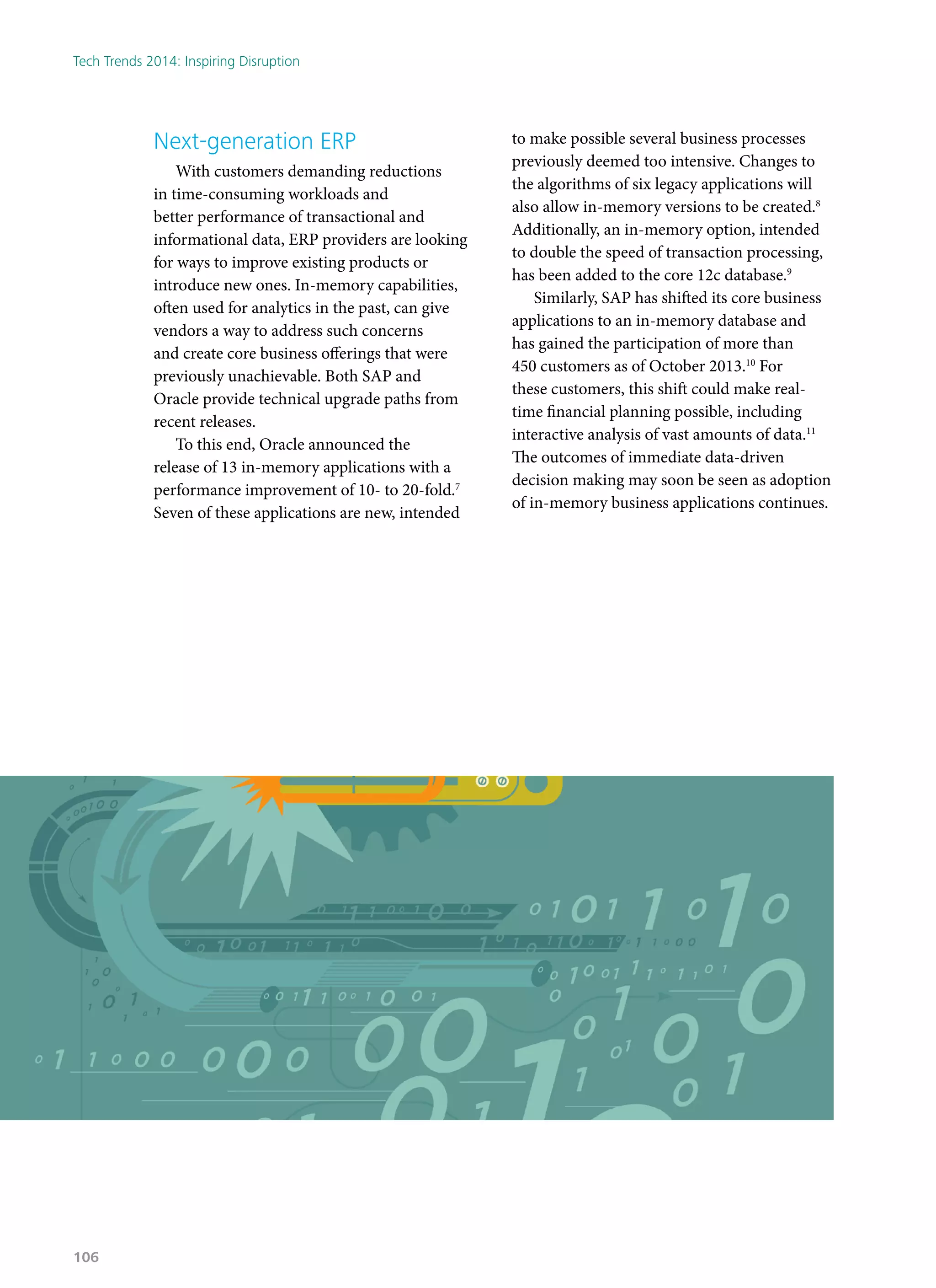 Next-generation ERP
With customers demanding reductions
in time-consuming workloads and
better performance of transactional and
informational data, ERP providers are looking
for ways to improve existing products or
introduce new ones. In-memory capabilities,
often used for analytics in the past, can give
vendors a way to address such concerns
and create core business offerings that were
previously unachievable. Both SAP and
Oracle provide technical upgrade paths from
recent releases.
To this end, Oracle announced the
release of 13 in-memory applications with a
performance improvement of 10- to 20-fold.7
Seven of these applications are new, intended
to make possible several business processes
previously deemed too intensive. Changes to
the algorithms of six legacy applications will
also allow in-memory versions to be created.8
Additionally, an in-memory option, intended
to double the speed of transaction processing,
has been added to the core 12c database.9
Similarly, SAP has shifted its core business
applications to an in-memory database and
has gained the participation of more than
450 customers as of October 2013.10
For
these customers, this shift could make real-
time financial planning possible, including
interactive analysis of vast amounts of data.11
The outcomes of immediate data-driven
decision making may soon be seen as adoption
of in-memory business applications continues.
Tech Trends 2014: Inspiring Disruption
106
 