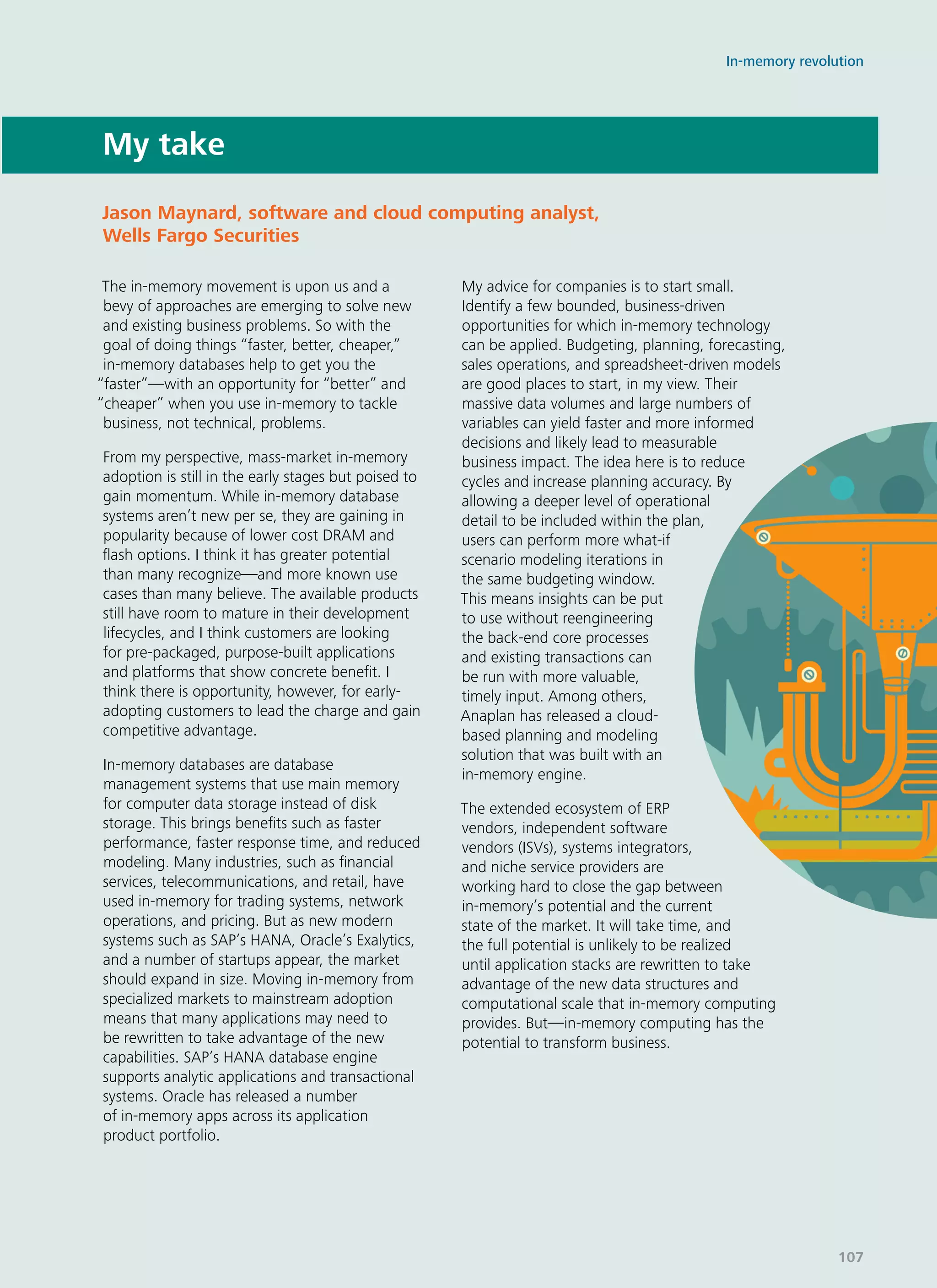 My take
The in-memory movement is upon us and a
bevy of approaches are emerging to solve new
and existing business problems. So with the
goal of doing things “faster, better, cheaper,”
in-memory databases help to get you the
“faster”—with an opportunity for “better” and
“cheaper” when you use in-memory to tackle
business, not technical, problems.
From my perspective, mass-market in-memory
adoption is still in the early stages but poised to
gain momentum. While in-memory database
systems aren’t new per se, they are gaining in
popularity because of lower cost DRAM and
flash options. I think it has greater potential
than many recognize—and more known use
cases than many believe. The available products
still have room to mature in their development
lifecycles, and I think customers are looking
for pre-packaged, purpose-built applications
and platforms that show concrete benefit. I
think there is opportunity, however, for early-
adopting customers to lead the charge and gain
competitive advantage.
In-memory databases are database
management systems that use main memory
for computer data storage instead of disk
storage. This brings benefits such as faster
performance, faster response time, and reduced
modeling. Many industries, such as financial
services, telecommunications, and retail, have
used in-memory for trading systems, network
operations, and pricing. But as new modern
systems such as SAP’s HANA, Oracle’s Exalytics,
and a number of startups appear, the market
should expand in size. Moving in-memory from
specialized markets to mainstream adoption
means that many applications may need to
be rewritten to take advantage of the new
capabilities. SAP’s HANA database engine
supports analytic applications and transactional
systems. Oracle has released a number
of in-memory apps across its application
product portfolio.
My advice for companies is to start small.
Identify a few bounded, business-driven
opportunities for which in-memory technology
can be applied. Budgeting, planning, forecasting,
sales operations, and spreadsheet-driven models
are good places to start, in my view. Their
massive data volumes and large numbers of
variables can yield faster and more informed
decisions and likely lead to measurable
business impact. The idea here is to reduce
cycles and increase planning accuracy. By
allowing a deeper level of operational
detail to be included within the plan,
users can perform more what-if
scenario modeling iterations in
the same budgeting window.
This means insights can be put
to use without reengineering
the back-end core processes
and existing transactions can
be run with more valuable,
timely input. Among others,
Anaplan has released a cloud-
based planning and modeling
solution that was built with an
in-memory engine.
The extended ecosystem of ERP
vendors, independent software
vendors (ISVs), systems integrators,
and niche service providers are
working hard to close the gap between
in-memory’s potential and the current
state of the market. It will take time, and
the full potential is unlikely to be realized
until application stacks are rewritten to take
advantage of the new data structures and
computational scale that in-memory computing
provides. But—in-memory computing has the
potential to transform business.
Jason Maynard, software and cloud computing analyst,
Wells Fargo Securities
In-memory revolution
107
 
