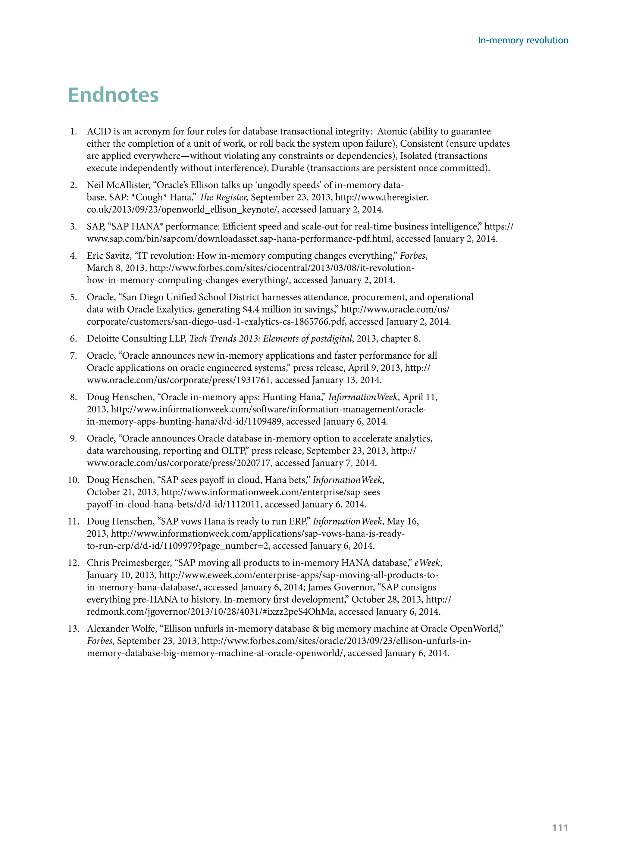 Endnotes
1.	 ACID is an acronym for four rules for database transactional integrity: Atomic (ability to guarantee
either the completion of a unit of work, or roll back the system upon failure), Consistent (ensure updates
are applied everywhere—without violating any constraints or dependencies), Isolated (transactions
execute independently without interference), Durable (transactions are persistent once committed).
2.	 Neil McAllister, “Oracle’s Ellison talks up ‘ungodly speeds’ of in-memory data-
base. SAP: *Cough* Hana,” The Register, September 23, 2013, http://www.theregister.
co.uk/2013/09/23/openworld_ellison_keynote/, accessed January 2, 2014.
3.	 SAP, “SAP HANA® performance: Efficient speed and scale-out for real-time business intelligence,” https://
www.sap.com/bin/sapcom/downloadasset.sap-hana-performance-pdf.html, accessed January 2, 2014.
4.	 Eric Savitz, “IT revolution: How in-memory computing changes everything,” Forbes,
March 8, 2013, http://www.forbes.com/sites/ciocentral/2013/03/08/it-revolution-
how-in-memory-computing-changes-everything/, accessed January 2, 2014.
5.	 Oracle, “San Diego Unified School District harnesses attendance, procurement, and operational
data with Oracle Exalytics, generating $4.4 million in savings,” http://www.oracle.com/us/
corporate/customers/san-diego-usd-1-exalytics-cs-1865766.pdf, accessed January 2, 2014.
6.	 Deloitte Consulting LLP, Tech Trends 2013: Elements of postdigital, 2013, chapter 8.
7.	 Oracle, “Oracle announces new in-memory applications and faster performance for all
Oracle applications on oracle engineered systems,” press release, April 9, 2013, http://
www.oracle.com/us/corporate/press/1931761, accessed January 13, 2014.
8.	 Doug Henschen, “Oracle in-memory apps: Hunting Hana,” InformationWeek, April 11,
2013, http://www.informationweek.com/software/information-management/oracle-
in-memory-apps-hunting-hana/d/d-id/1109489, accessed January 6, 2014.
9.	 Oracle, “Oracle announces Oracle database in-memory option to accelerate analytics,
data warehousing, reporting and OLTP,” press release, September 23, 2013, http://
www.oracle.com/us/corporate/press/2020717, accessed January 7, 2014.
10.	 Doug Henschen, “SAP sees payoff in cloud, Hana bets,” InformationWeek,
October 21, 2013, http://www.informationweek.com/enterprise/sap-sees-
payoff-in-cloud-hana-bets/d/d-id/1112011, accessed January 6, 2014.
11.	 Doug Henschen, “SAP vows Hana is ready to run ERP,” InformationWeek, May 16,
2013, http://www.informationweek.com/applications/sap-vows-hana-is-ready-
to-run-erp/d/d-id/1109979?page_number=2, accessed January 6, 2014.
12.	 Chris Preimesberger, “SAP moving all products to in-memory HANA database,” eWeek,
January 10, 2013, http://www.eweek.com/enterprise-apps/sap-moving-all-products-to-
in-memory-hana-database/, accessed January 6, 2014; James Governor, “SAP consigns
everything pre-HANA to history. In-memory first development,” October 28, 2013, http://
redmonk.com/jgovernor/2013/10/28/4031/#ixzz2peS4OhMa, accessed January 6, 2014.
13.	 Alexander Wolfe, “Ellison unfurls in-memory database & big memory machine at Oracle OpenWorld,”
Forbes, September 23, 2013, http://www.forbes.com/sites/oracle/2013/09/23/ellison-unfurls-in-
memory-database-big-memory-machine-at-oracle-openworld/, accessed January 6, 2014.
In-memory revolution
111
 