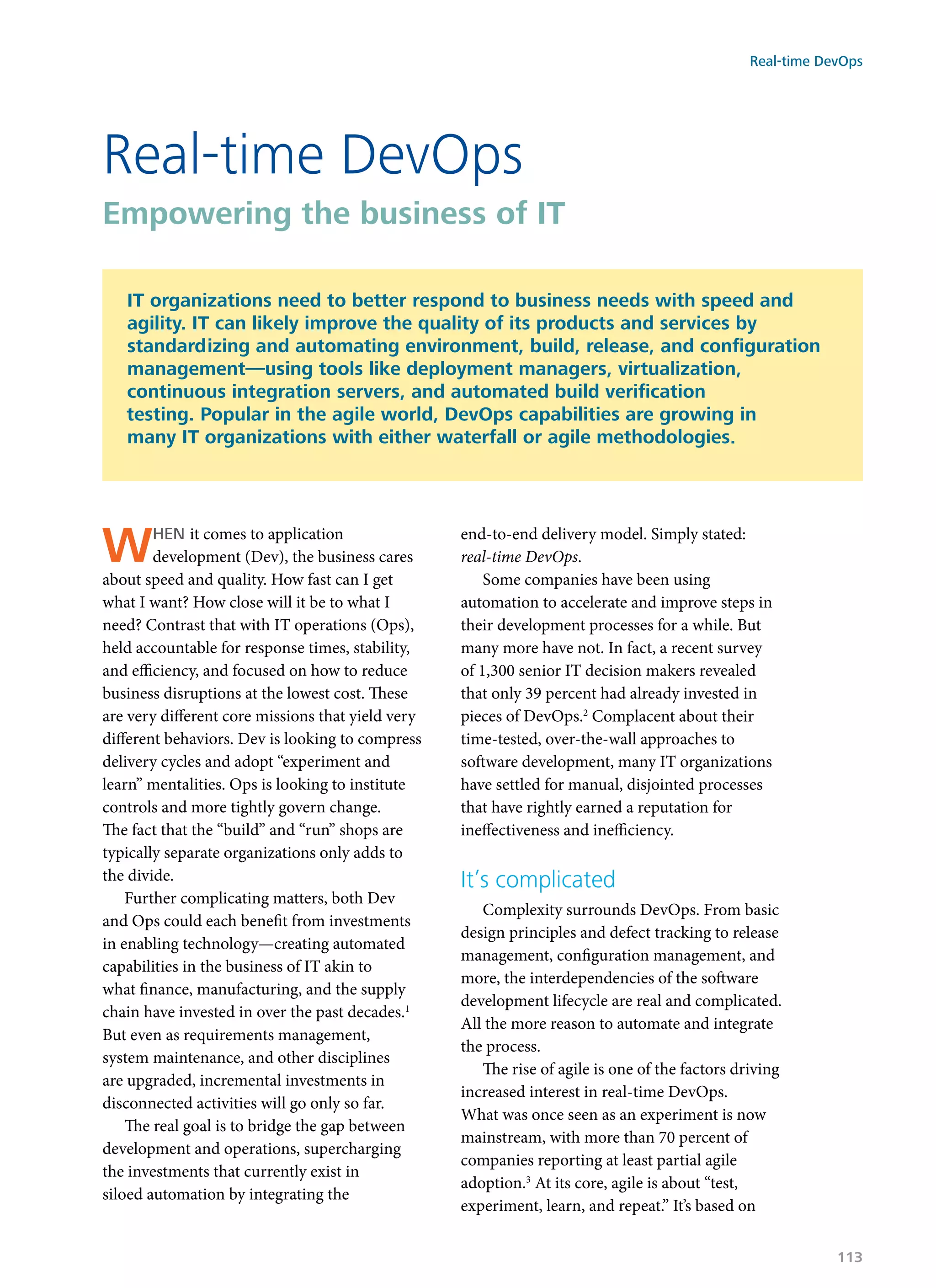 When it comes to application
development (Dev), the business cares
about speed and quality. How fast can I get
what I want? How close will it be to what I
need? Contrast that with IT operations (Ops),
held accountable for response times, stability,
and efficiency, and focused on how to reduce
business disruptions at the lowest cost. These
are very different core missions that yield very
different behaviors. Dev is looking to compress
delivery cycles and adopt “experiment and
learn” mentalities. Ops is looking to institute
controls and more tightly govern change.
The fact that the “build” and “run” shops are
typically separate organizations only adds to
the divide.
Further complicating matters, both Dev
and Ops could each benefit from investments
in enabling technology—creating automated
capabilities in the business of IT akin to
what finance, manufacturing, and the supply
chain have invested in over the past decades.1
But even as requirements management,
system maintenance, and other disciplines
are upgraded, incremental investments in
disconnected activities will go only so far.
The real goal is to bridge the gap between
development and operations, supercharging
the investments that currently exist in
siloed automation by integrating the
end-to-end delivery model. Simply stated:
real-time DevOps.
Some companies have been using
automation to accelerate and improve steps in
their development processes for a while. But
many more have not. In fact, a recent survey
of 1,300 senior IT decision makers revealed
that only 39 percent had already invested in
pieces of DevOps.2
Complacent about their
time-tested, over-the-wall approaches to
software development, many IT organizations
have settled for manual, disjointed processes
that have rightly earned a reputation for
ineffectiveness and inefficiency.
It’s complicated
Complexity surrounds DevOps. From basic
design principles and defect tracking to release
management, configuration management, and
more, the interdependencies of the software
development lifecycle are real and complicated.
All the more reason to automate and integrate
the process.
The rise of agile is one of the factors driving
increased interest in real-time DevOps.
What was once seen as an experiment is now
mainstream, with more than 70 percent of
companies reporting at least partial agile
adoption.3
At its core, agile is about “test,
experiment, learn, and repeat.” It’s based on
Real-time DevOps
Empowering the business of IT
IT organizations need to better respond to business needs with speed and
agility. IT can likely improve the quality of its products and services by
standardizing and automating environment, build, release, and configuration
management—using tools like deployment managers, virtualization,
continuous integration servers, and automated build verification
testing. Popular in the agile world, DevOps capabilities are growing in
many IT organizations with either waterfall or agile methodologies.
Real-time DevOps
113
 