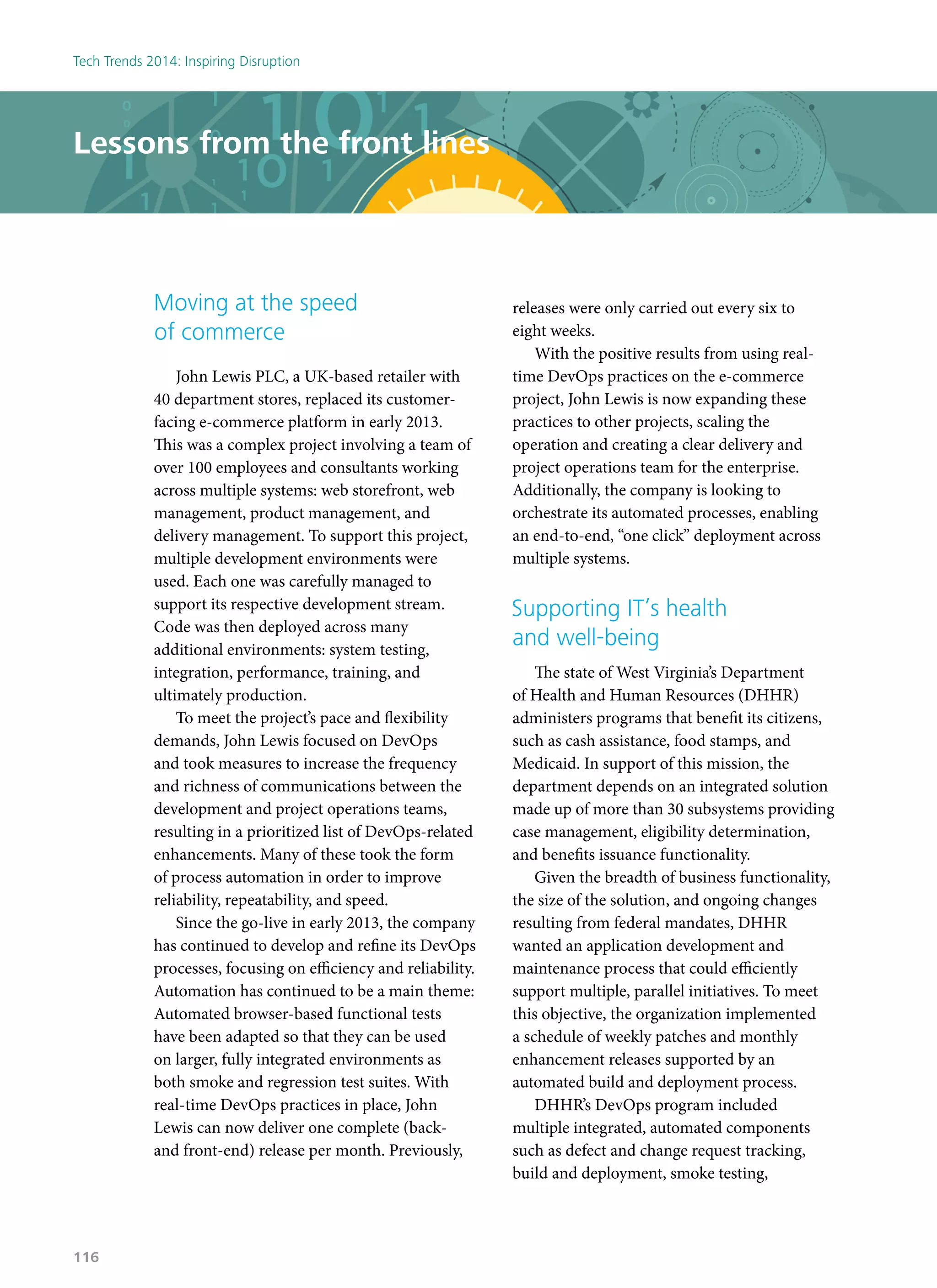 Moving at the speed
of commerce
John Lewis PLC, a UK-based retailer with
40 department stores, replaced its customer-
facing e-commerce platform in early 2013.
This was a complex project involving a team of
over 100 employees and consultants working
across multiple systems: web storefront, web
management, product management, and
delivery management. To support this project,
multiple development environments were
used. Each one was carefully managed to
support its respective development stream.
Code was then deployed across many
additional environments: system testing,
integration, performance, training, and
ultimately production.
To meet the project’s pace and flexibility
demands, John Lewis focused on DevOps
and took measures to increase the frequency
and richness of communications between the
development and project operations teams,
resulting in a prioritized list of DevOps-related
enhancements. Many of these took the form
of process automation in order to improve
reliability, repeatability, and speed.
Since the go-live in early 2013, the company
has continued to develop and refine its DevOps
processes, focusing on efficiency and reliability.
Automation has continued to be a main theme:
Automated browser-based functional tests
have been adapted so that they can be used
on larger, fully integrated environments as
both smoke and regression test suites. With
real-time DevOps practices in place, John
Lewis can now deliver one complete (back-
and front-end) release per month. Previously,
releases were only carried out every six to
eight weeks.
With the positive results from using real-
time DevOps practices on the e-commerce
project, John Lewis is now expanding these
practices to other projects, scaling the
operation and creating a clear delivery and
project operations team for the enterprise.
Additionally, the company is looking to
orchestrate its automated processes, enabling
an end-to-end, “one click” deployment across
multiple systems.
Supporting IT’s health
and well-being
The state of West Virginia’s Department
of Health and Human Resources (DHHR)
administers programs that benefit its citizens,
such as cash assistance, food stamps, and
Medicaid. In support of this mission, the
department depends on an integrated solution
made up of more than 30 subsystems providing
case management, eligibility determination,
and benefits issuance functionality.
Given the breadth of business functionality,
the size of the solution, and ongoing changes
resulting from federal mandates, DHHR
wanted an application development and
maintenance process that could efficiently
support multiple, parallel initiatives. To meet
this objective, the organization implemented
a schedule of weekly patches and monthly
enhancement releases supported by an
automated build and deployment process.
DHHR’s DevOps program included
multiple integrated, automated components
such as defect and change request tracking,
build and deployment, smoke testing,
Lessons from the front lines
Tech Trends 2014: Inspiring Disruption
116
 