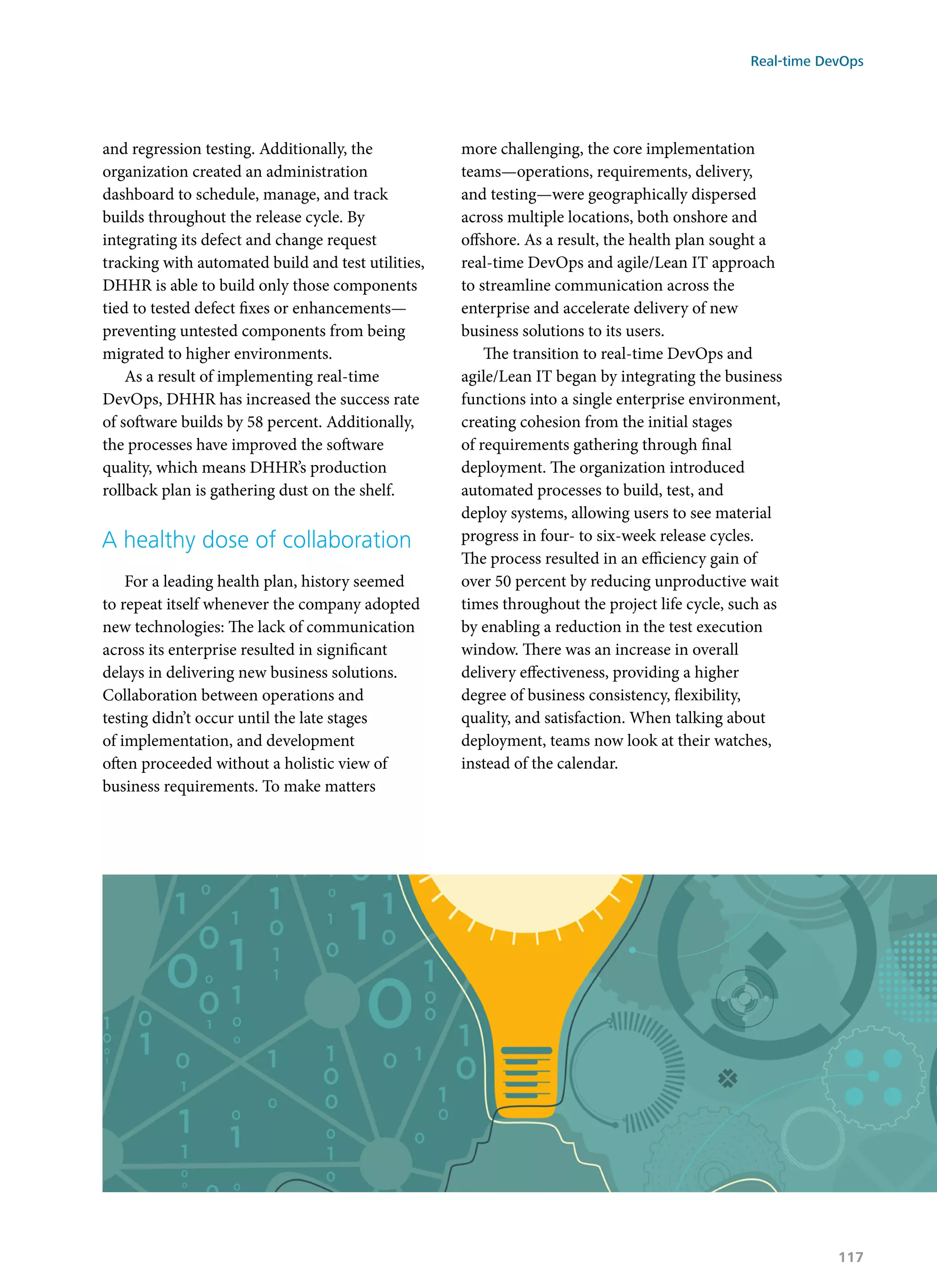 and regression testing. Additionally, the
organization created an administration
dashboard to schedule, manage, and track
builds throughout the release cycle. By
integrating its defect and change request
tracking with automated build and test utilities,
DHHR is able to build only those components
tied to tested defect fixes or enhancements—
preventing untested components from being
migrated to higher environments.
As a result of implementing real-time
DevOps, DHHR has increased the success rate
of software builds by 58 percent. Additionally,
the processes have improved the software
quality, which means DHHR’s production
rollback plan is gathering dust on the shelf.
A healthy dose of collaboration
For a leading health plan, history seemed
to repeat itself whenever the company adopted
new technologies: The lack of communication
across its enterprise resulted in significant
delays in delivering new business solutions.
Collaboration between operations and
testing didn’t occur until the late stages
of implementation, and development
often proceeded without a holistic view of
business requirements. To make matters
more challenging, the core implementation
teams—operations, requirements, delivery,
and testing—were geographically dispersed
across multiple locations, both onshore and
offshore. As a result, the health plan sought a
real-time DevOps and agile/Lean IT approach
to streamline communication across the
enterprise and accelerate delivery of new
business solutions to its users.
The transition to real-time DevOps and
agile/Lean IT began by integrating the business
functions into a single enterprise environment,
creating cohesion from the initial stages
of requirements gathering through final
deployment. The organization introduced
automated processes to build, test, and
deploy systems, allowing users to see material
progress in four- to six-week release cycles.
The process resulted in an efficiency gain of
over 50 percent by reducing unproductive wait
times throughout the project life cycle, such as
by enabling a reduction in the test execution
window. There was an increase in overall
delivery effectiveness, providing a higher
degree of business consistency, flexibility,
quality, and satisfaction. When talking about
deployment, teams now look at their watches,
instead of the calendar.
Real-time DevOps
117
 
