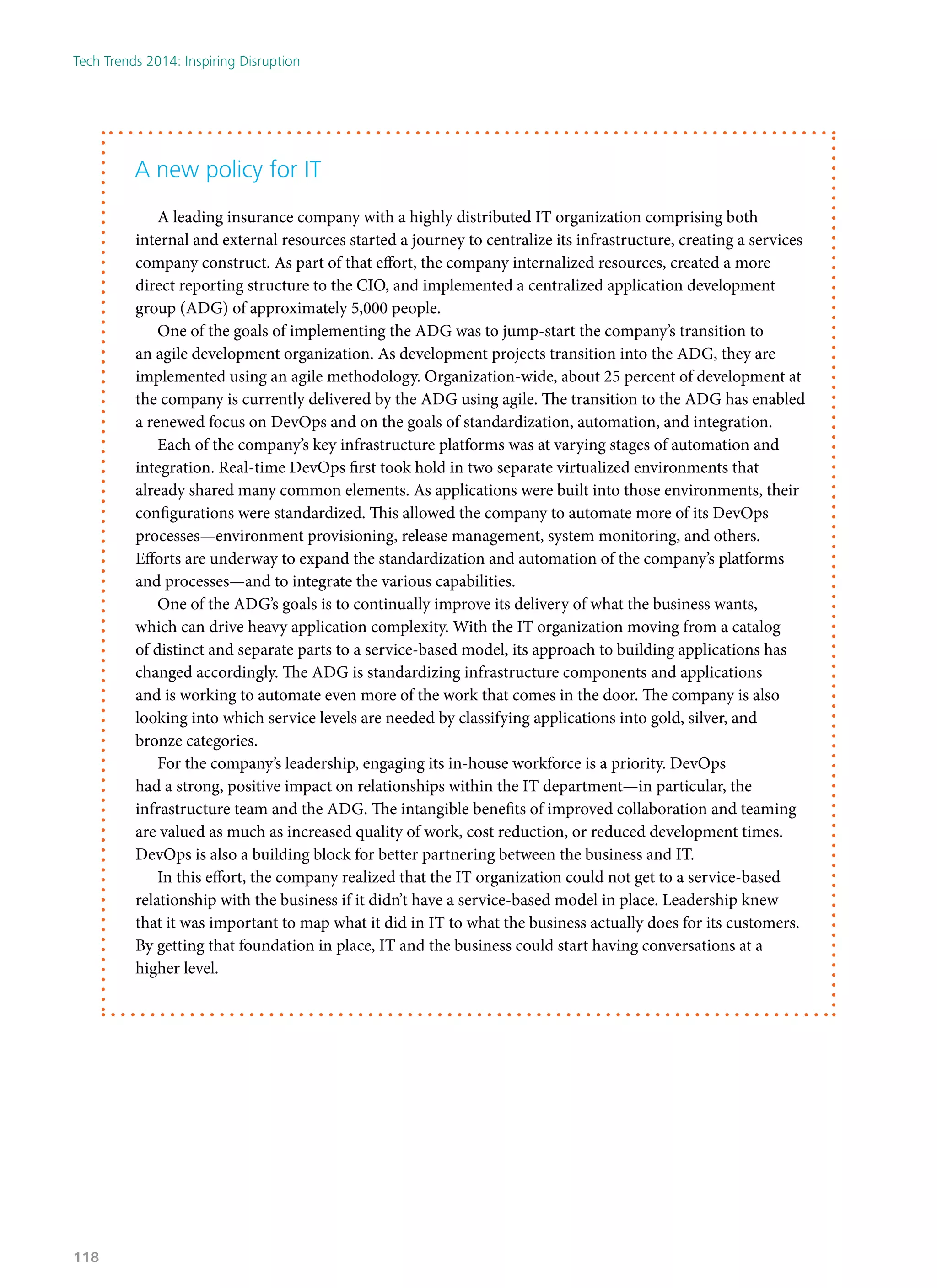 A new policy for IT
A leading insurance company with a highly distributed IT organization comprising both
internal and external resources started a journey to centralize its infrastructure, creating a services
company construct. As part of that effort, the company internalized resources, created a more
direct reporting structure to the CIO, and implemented a centralized application development
group (ADG) of approximately 5,000 people.
One of the goals of implementing the ADG was to jump-start the company’s transition to
an agile development organization. As development projects transition into the ADG, they are
implemented using an agile methodology. Organization-wide, about 25 percent of development at
the company is currently delivered by the ADG using agile. The transition to the ADG has enabled
a renewed focus on DevOps and on the goals of standardization, automation, and integration.
Each of the company’s key infrastructure platforms was at varying stages of automation and
integration. Real-time DevOps first took hold in two separate virtualized environments that
already shared many common elements. As applications were built into those environments, their
configurations were standardized. This allowed the company to automate more of its DevOps
processes—environment provisioning, release management, system monitoring, and others.
Efforts are underway to expand the standardization and automation of the company’s platforms
and processes—and to integrate the various capabilities.
One of the ADG’s goals is to continually improve its delivery of what the business wants,
which can drive heavy application complexity. With the IT organization moving from a catalog
of distinct and separate parts to a service-based model, its approach to building applications has
changed accordingly. The ADG is standardizing infrastructure components and applications
and is working to automate even more of the work that comes in the door. The company is also
looking into which service levels are needed by classifying applications into gold, silver, and
bronze categories.
For the company’s leadership, engaging its in-house workforce is a priority. DevOps
had a strong, positive impact on relationships within the IT department—in particular, the
infrastructure team and the ADG. The intangible benefits of improved collaboration and teaming
are valued as much as increased quality of work, cost reduction, or reduced development times.
DevOps is also a building block for better partnering between the business and IT.
In this effort, the company realized that the IT organization could not get to a service-based
relationship with the business if it didn’t have a service-based model in place. Leadership knew
that it was important to map what it did in IT to what the business actually does for its customers.
By getting that foundation in place, IT and the business could start having conversations at a
higher level.
Tech Trends 2014: Inspiring Disruption
118
 
