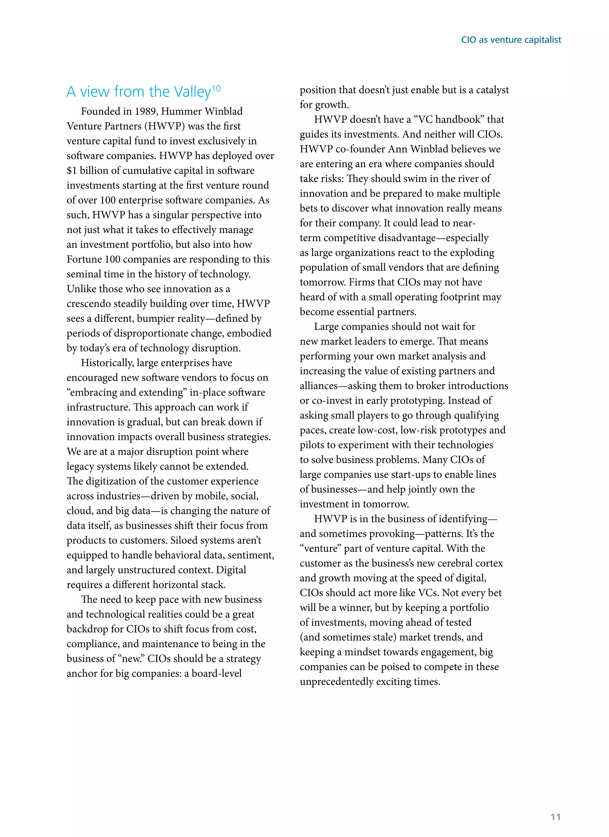 A view from the Valley10
Founded in 1989, Hummer Winblad
Venture Partners (HWVP) was the first
venture capital fund to invest exclusively in
software companies. HWVP has deployed over
$1 billion of cumulative capital in software
investments starting at the first venture round
of over 100 enterprise software companies. As
such, HWVP has a singular perspective into
not just what it takes to effectively manage
an investment portfolio, but also into how
Fortune 100 companies are responding to this
seminal time in the history of technology.
Unlike those who see innovation as a
crescendo steadily building over time, HWVP
sees a different, bumpier reality—defined by
periods of disproportionate change, embodied
by today’s era of technology disruption.
Historically, large enterprises have
encouraged new software vendors to focus on
“embracing and extending” in-place software
infrastructure. This approach can work if
innovation is gradual, but can break down if
innovation impacts overall business strategies.
We are at a major disruption point where
legacy systems likely cannot be extended.
The digitization of the customer experience
across industries—driven by mobile, social,
cloud, and big data—is changing the nature of
data itself, as businesses shift their focus from
products to customers. Siloed systems aren’t
equipped to handle behavioral data, sentiment,
and largely unstructured context. Digital
requires a different horizontal stack.
The need to keep pace with new business
and technological realities could be a great
backdrop for CIOs to shift focus from cost,
compliance, and maintenance to being in the
business of “new.” CIOs should be a strategy
anchor for big companies: a board-level
position that doesn’t just enable but is a catalyst
for growth.
HWVP doesn’t have a “VC handbook” that
guides its investments. And neither will CIOs.
HWVP co-founder Ann Winblad believes we
are entering an era where companies should
take risks: They should swim in the river of
innovation and be prepared to make multiple
bets to discover what innovation really means
for their company. It could lead to near-
term competitive disadvantage—especially
as large organizations react to the exploding
population of small vendors that are defining
tomorrow. Firms that CIOs may not have
heard of with a small operating footprint may
become essential partners.
Large companies should not wait for
new market leaders to emerge. That means
performing your own market analysis and
increasing the value of existing partners and
alliances—asking them to broker introductions
or co-invest in early prototyping. Instead of
asking small players to go through qualifying
paces, create low-cost, low-risk prototypes and
pilots to experiment with their technologies
to solve business problems. Many CIOs of
large companies use start-ups to enable lines
of businesses—and help jointly own the
investment in tomorrow.
HWVP is in the business of identifying—
and sometimes provoking—patterns. It’s the
“venture” part of venture capital. With the
customer as the business’s new cerebral cortex
and growth moving at the speed of digital,
CIOs should act more like VCs. Not every bet
will be a winner, but by keeping a portfolio
of investments, moving ahead of tested
(and sometimes stale) market trends, and
keeping a mindset towards engagement, big
companies can be poised to compete in these
unprecedentedly exciting times.
CIO as venture capitalist
11
 