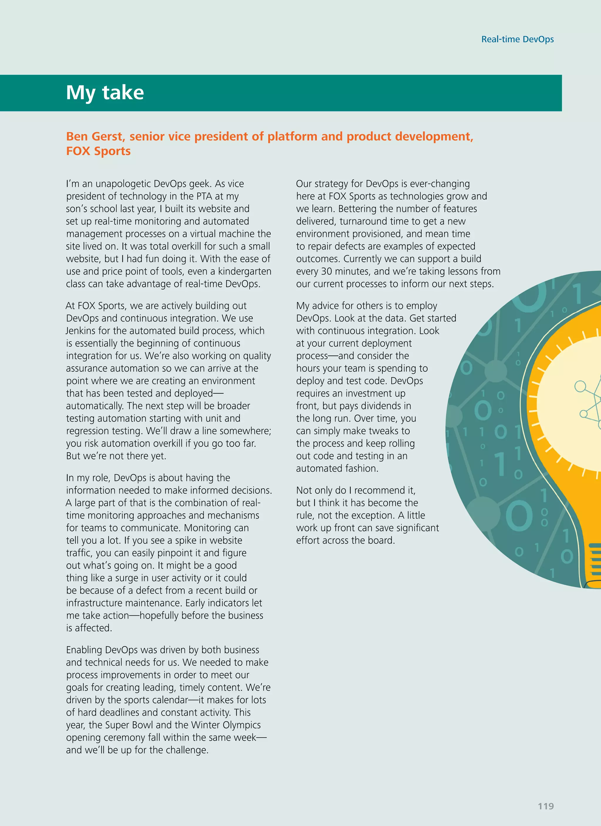 My take
I’m an unapologetic DevOps geek. As vice
president of technology in the PTA at my
son’s school last year, I built its website and
set up real-time monitoring and automated
management processes on a virtual machine the
site lived on. It was total overkill for such a small
website, but I had fun doing it. With the ease of
use and price point of tools, even a kindergarten
class can take advantage of real-time DevOps.
At FOX Sports, we are actively building out
DevOps and continuous integration. We use
Jenkins for the automated build process, which
is essentially the beginning of continuous
integration for us. We’re also working on quality
assurance automation so we can arrive at the
point where we are creating an environment
that has been tested and deployed—
automatically. The next step will be broader
testing automation starting with unit and
regression testing. We’ll draw a line somewhere;
you risk automation overkill if you go too far.
But we’re not there yet.
In my role, DevOps is about having the
information needed to make informed decisions.
A large part of that is the combination of real-
time monitoring approaches and mechanisms
for teams to communicate. Monitoring can
tell you a lot. If you see a spike in website
traffic, you can easily pinpoint it and figure
out what’s going on. It might be a good
thing like a surge in user activity or it could
be because of a defect from a recent build or
infrastructure maintenance. Early indicators let
me take action—hopefully before the business
is affected.
Enabling DevOps was driven by both business
and technical needs for us. We needed to make
process improvements in order to meet our
goals for creating leading, timely content. We’re
driven by the sports calendar—it makes for lots
of hard deadlines and constant activity. This
year, the Super Bowl and the Winter Olympics
opening ceremony fall within the same week—
and we’ll be up for the challenge.
Our strategy for DevOps is ever-changing
here at FOX Sports as technologies grow and
we learn. Bettering the number of features
delivered, turnaround time to get a new
environment provisioned, and mean time
to repair defects are examples of expected
outcomes. Currently we can support a build
every 30 minutes, and we’re taking lessons from
our current processes to inform our next steps.
My advice for others is to employ
DevOps. Look at the data. Get started
with continuous integration. Look
at your current deployment
process—and consider the
hours your team is spending to
deploy and test code. DevOps
requires an investment up
front, but pays dividends in
the long run. Over time, you
can simply make tweaks to
the process and keep rolling
out code and testing in an
automated fashion.
Not only do I recommend it,
but I think it has become the
rule, not the exception. A little
work up front can save significant
effort across the board.
Ben Gerst, senior vice president of platform and product development,
FOX Sports
Real-time DevOps
119
 