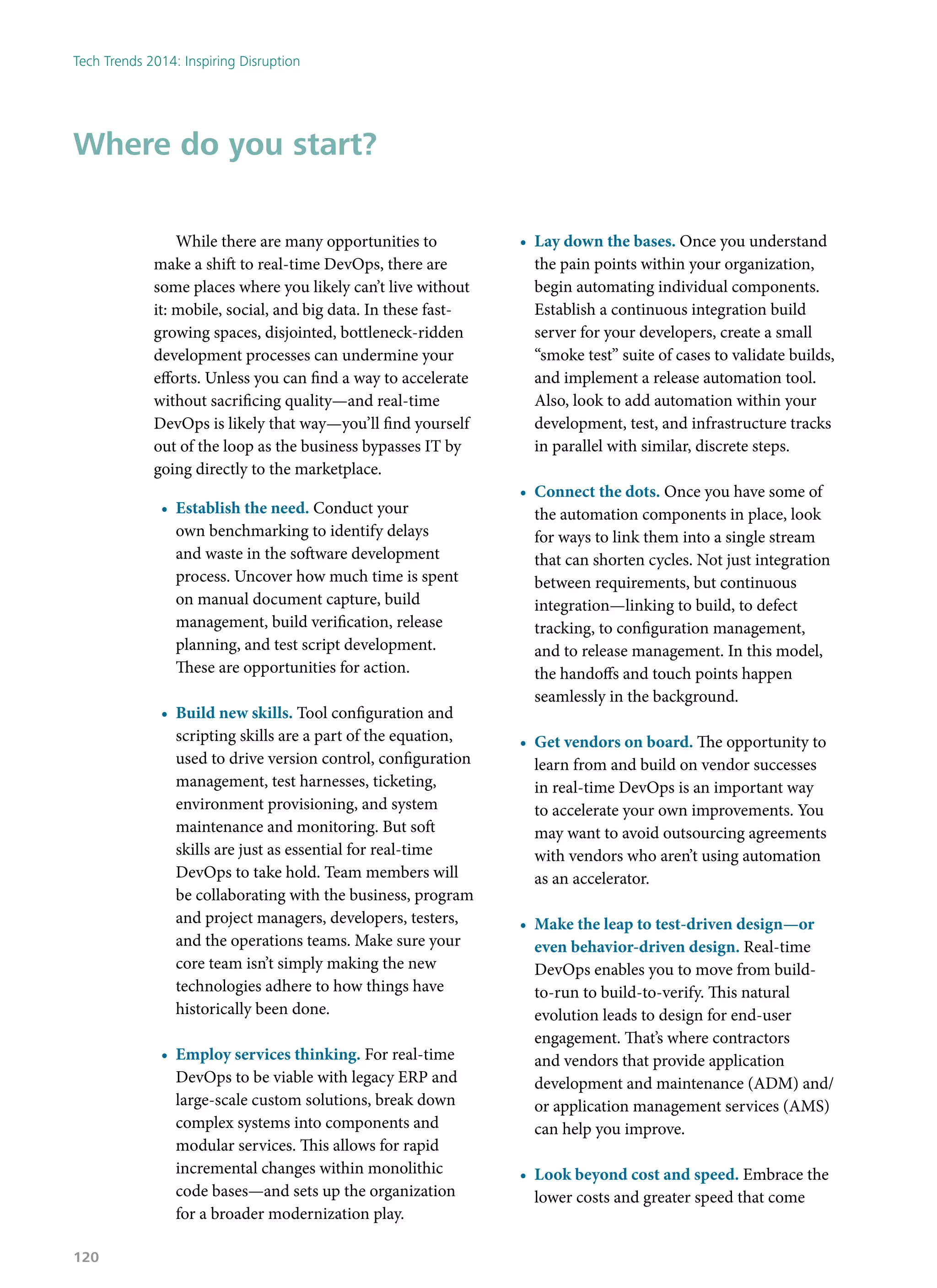 While there are many opportunities to
make a shift to real-time DevOps, there are
some places where you likely can’t live without
it: mobile, social, and big data. In these fast-
growing spaces, disjointed, bottleneck-ridden
development processes can undermine your
efforts. Unless you can find a way to accelerate
without sacrificing quality—and real-time
DevOps is likely that way—you’ll find yourself
out of the loop as the business bypasses IT by
going directly to the marketplace.
•	 Establish the need. Conduct your
own benchmarking to identify delays
and waste in the software development
process. Uncover how much time is spent
on manual document capture, build
management, build verification, release
planning, and test script development.
These are opportunities for action.
•	 Build new skills. Tool configuration and
scripting skills are a part of the equation,
used to drive version control, configuration
management, test harnesses, ticketing,
environment provisioning, and system
maintenance and monitoring. But soft
skills are just as essential for real-time
DevOps to take hold. Team members will
be collaborating with the business, program
and project managers, developers, testers,
and the operations teams. Make sure your
core team isn’t simply making the new
technologies adhere to how things have
historically been done.
•	 Employ services thinking. For real-time
DevOps to be viable with legacy ERP and
large-scale custom solutions, break down
complex systems into components and
modular services. This allows for rapid
incremental changes within monolithic
code bases—and sets up the organization
for a broader modernization play.
•	 Lay down the bases. Once you understand
the pain points within your organization,
begin automating individual components.
Establish a continuous integration build
server for your developers, create a small
“smoke test” suite of cases to validate builds,
and implement a release automation tool.
Also, look to add automation within your
development, test, and infrastructure tracks
in parallel with similar, discrete steps.
•	 Connect the dots. Once you have some of
the automation components in place, look
for ways to link them into a single stream
that can shorten cycles. Not just integration
between requirements, but continuous
integration—linking to build, to defect
tracking, to configuration management,
and to release management. In this model,
the handoffs and touch points happen
seamlessly in the background.
•	 Get vendors on board. The opportunity to
learn from and build on vendor successes
in real-time DevOps is an important way
to accelerate your own improvements. You
may want to avoid outsourcing agreements
with vendors who aren’t using automation
as an accelerator.
•	 Make the leap to test-driven design—or
even behavior-driven design. Real-time
DevOps enables you to move from build-
to-run to build-to-verify. This natural
evolution leads to design for end-user
engagement. That’s where contractors
and vendors that provide application
development and maintenance (ADM) and/
or application management services (AMS)
can help you improve.
•	 Look beyond cost and speed. Embrace the
lower costs and greater speed that come
Where do you start?
Tech Trends 2014: Inspiring Disruption
120
 
