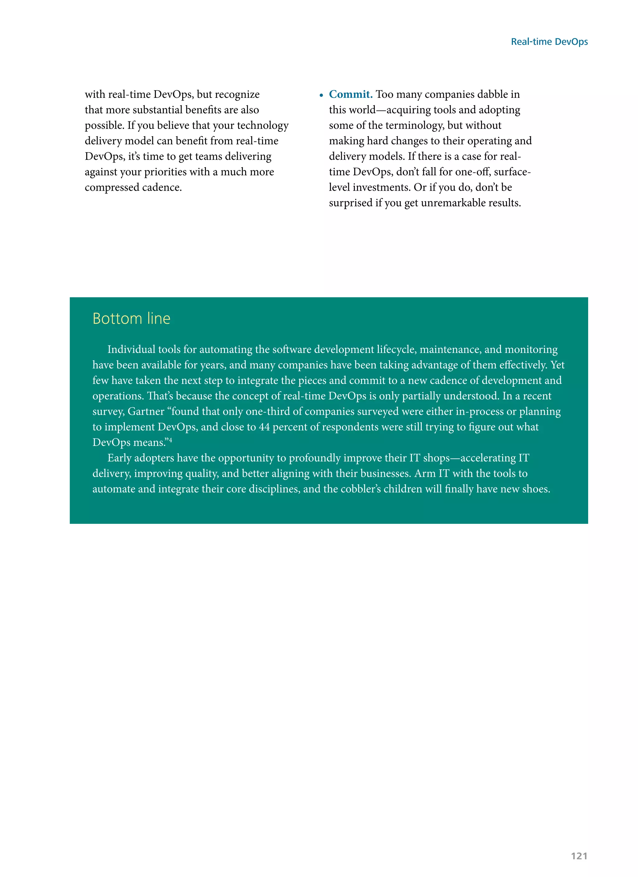 with real-time DevOps, but recognize
that more substantial benefits are also
possible. If you believe that your technology
delivery model can benefit from real-time
DevOps, it’s time to get teams delivering
against your priorities with a much more
compressed cadence.
•	 Commit. Too many companies dabble in
this world—acquiring tools and adopting
some of the terminology, but without
making hard changes to their operating and
delivery models. If there is a case for real-
time DevOps, don’t fall for one-off, surface-
level investments. Or if you do, don’t be
surprised if you get unremarkable results.
Bottom line
Individual tools for automating the software development lifecycle, maintenance, and monitoring
have been available for years, and many companies have been taking advantage of them effectively. Yet
few have taken the next step to integrate the pieces and commit to a new cadence of development and
operations. That’s because the concept of real-time DevOps is only partially understood. In a recent
survey, Gartner “found that only one-third of companies surveyed were either in-process or planning
to implement DevOps, and close to 44 percent of respondents were still trying to figure out what
DevOps means.”4
Early adopters have the opportunity to profoundly improve their IT shops—accelerating IT
delivery, improving quality, and better aligning with their businesses. Arm IT with the tools to
automate and integrate their core disciplines, and the cobbler’s children will finally have new shoes.
Real-time DevOps
121
 