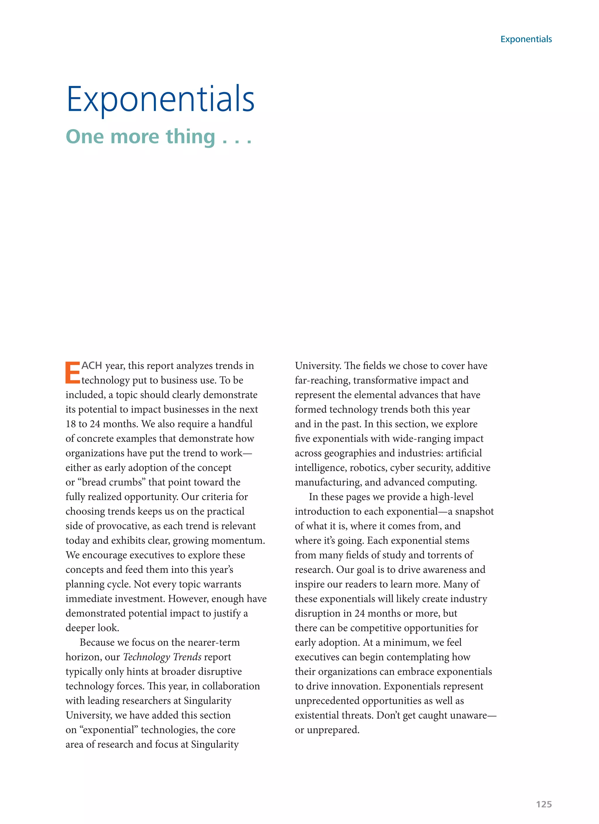 Exponentials
One more thing . . .
EACH year, this report analyzes trends in
technology put to business use. To be
included, a topic should clearly demonstrate
its potential to impact businesses in the next
18 to 24 months. We also require a handful
of concrete examples that demonstrate how
organizations have put the trend to work—
either as early adoption of the concept
or “bread crumbs” that point toward the
fully realized opportunity. Our criteria for
choosing trends keeps us on the practical
side of provocative, as each trend is relevant
today and exhibits clear, growing momentum.
We encourage executives to explore these
concepts and feed them into this year’s
planning cycle. Not every topic warrants
immediate investment. However, enough have
demonstrated potential impact to justify a
deeper look.
Because we focus on the nearer-term
horizon, our Technology Trends report
typically only hints at broader disruptive
technology forces. This year, in collaboration
with leading researchers at Singularity
University, we have added this section
on “exponential” technologies, the core
area of research and focus at Singularity
University. The fields we chose to cover have
far-reaching, transformative impact and
represent the elemental advances that have
formed technology trends both this year
and in the past. In this section, we explore
five exponentials with wide-ranging impact
across geographies and industries: artificial
intelligence, robotics, cyber security, additive
manufacturing, and advanced computing.
In these pages we provide a high-level
introduction to each exponential—a snapshot
of what it is, where it comes from, and
where it’s going. Each exponential stems
from many fields of study and torrents of
research. Our goal is to drive awareness and
inspire our readers to learn more. Many of
these exponentials will likely create industry
disruption in 24 months or more, but
there can be competitive opportunities for
early adoption. At a minimum, we feel
executives can begin contemplating how
their organizations can embrace exponentials
to drive innovation. Exponentials represent
unprecedented opportunities as well as
existential threats. Don’t get caught unaware—
or unprepared.
Exponentials
125
 