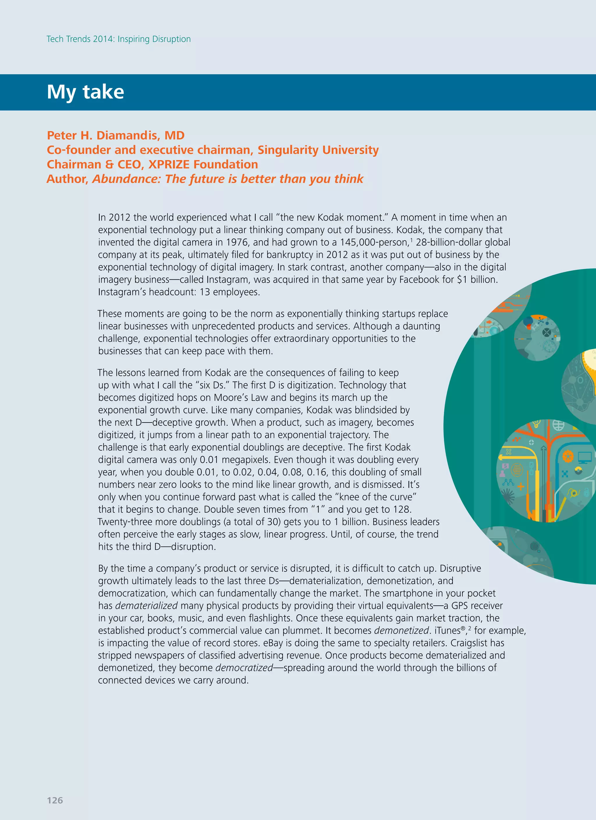 My take
In 2012 the world experienced what I call “the new Kodak moment.” A moment in time when an
exponential technology put a linear thinking company out of business. Kodak, the company that
invented the digital camera in 1976, and had grown to a 145,000-person,1
28-billion-dollar global
company at its peak, ultimately filed for bankruptcy in 2012 as it was put out of business by the
exponential technology of digital imagery. In stark contrast, another company—also in the digital
imagery business—called Instagram, was acquired in that same year by Facebook for $1 billion.
Instagram’s headcount: 13 employees.
These moments are going to be the norm as exponentially thinking startups replace
linear businesses with unprecedented products and services. Although a daunting
challenge, exponential technologies offer extraordinary opportunities to the
businesses that can keep pace with them.
The lessons learned from Kodak are the consequences of failing to keep
up with what I call the “six Ds.” The first D is digitization. Technology that
becomes digitized hops on Moore’s Law and begins its march up the
exponential growth curve. Like many companies, Kodak was blindsided by
the next D—deceptive growth. When a product, such as imagery, becomes
digitized, it jumps from a linear path to an exponential trajectory. The
challenge is that early exponential doublings are deceptive. The first Kodak
digital camera was only 0.01 megapixels. Even though it was doubling every
year, when you double 0.01, to 0.02, 0.04, 0.08, 0.16, this doubling of small
numbers near zero looks to the mind like linear growth, and is dismissed. It’s
only when you continue forward past what is called the “knee of the curve”
that it begins to change. Double seven times from “1” and you get to 128.
Twenty-three more doublings (a total of 30) gets you to 1 billion. Business leaders
often perceive the early stages as slow, linear progress. Until, of course, the trend
hits the third D—disruption.
By the time a company’s product or service is disrupted, it is difficult to catch up. Disruptive
growth ultimately leads to the last three Ds—dematerialization, demonetization, and
democratization, which can fundamentally change the market. The smartphone in your pocket
has dematerialized many physical products by providing their virtual equivalents—a GPS receiver
in your car, books, music, and even flashlights. Once these equivalents gain market traction, the
established product’s commercial value can plummet. It becomes demonetized. iTunes®
,2
for example,
is impacting the value of record stores. eBay is doing the same to specialty retailers. Craigslist has
stripped newspapers of classified advertising revenue. Once products become dematerialized and
demonetized, they become democratized—spreading around the world through the billions of
connected devices we carry around.
Peter H. Diamandis, MD
Co-founder and executive chairman, Singularity University
Chairman & CEO, XPRIZE Foundation
Author, Abundance: The future is better than you think
Tech Trends 2014: Inspiring Disruption
126
 