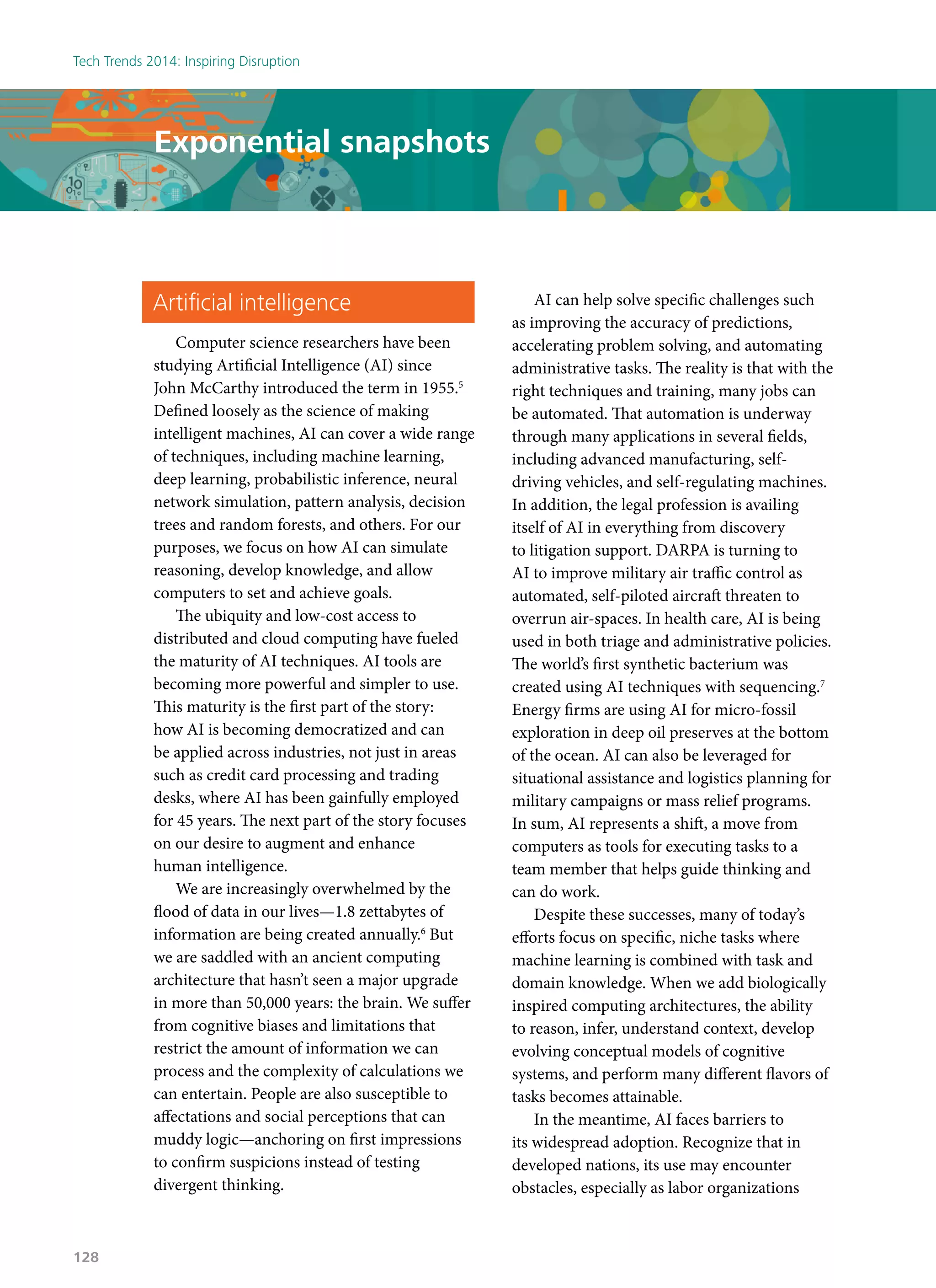 Artificial intelligence
Computer science researchers have been
studying Artificial Intelligence (AI) since
John McCarthy introduced the term in 1955.5
Defined loosely as the science of making
intelligent machines, AI can cover a wide range
of techniques, including machine learning,
deep learning, probabilistic inference, neural
network simulation, pattern analysis, decision
trees and random forests, and others. For our
purposes, we focus on how AI can simulate
reasoning, develop knowledge, and allow
computers to set and achieve goals.
The ubiquity and low-cost access to
distributed and cloud computing have fueled
the maturity of AI techniques. AI tools are
becoming more powerful and simpler to use.
This maturity is the first part of the story:
how AI is becoming democratized and can
be applied across industries, not just in areas
such as credit card processing and trading
desks, where AI has been gainfully employed
for 45 years. The next part of the story focuses
on our desire to augment and enhance
human intelligence.
We are increasingly overwhelmed by the
flood of data in our lives—1.8 zettabytes of
information are being created annually.6
But
we are saddled with an ancient computing
architecture that hasn’t seen a major upgrade
in more than 50,000 years: the brain. We suffer
from cognitive biases and limitations that
restrict the amount of information we can
process and the complexity of calculations we
can entertain. People are also susceptible to
affectations and social perceptions that can
muddy logic—anchoring on first impressions
to confirm suspicions instead of testing
divergent thinking.
AI can help solve specific challenges such
as improving the accuracy of predictions,
accelerating problem solving, and automating
administrative tasks. The reality is that with the
right techniques and training, many jobs can
be automated. That automation is underway
through many applications in several fields,
including advanced manufacturing, self-
driving vehicles, and self-regulating machines.
In addition, the legal profession is availing
itself of AI in everything from discovery
to litigation support. DARPA is turning to
AI to improve military air traffic control as
automated, self-piloted aircraft threaten to
overrun air-spaces. In health care, AI is being
used in both triage and administrative policies.
The world’s first synthetic bacterium was
created using AI techniques with sequencing.7
Energy firms are using AI for micro-fossil
exploration in deep oil preserves at the bottom
of the ocean. AI can also be leveraged for
situational assistance and logistics planning for
military campaigns or mass relief programs.
In sum, AI represents a shift, a move from
computers as tools for executing tasks to a
team member that helps guide thinking and
can do work.
Despite these successes, many of today’s
efforts focus on specific, niche tasks where
machine learning is combined with task and
domain knowledge. When we add biologically
inspired computing architectures, the ability
to reason, infer, understand context, develop
evolving conceptual models of cognitive
systems, and perform many different flavors of
tasks becomes attainable.
In the meantime, AI faces barriers to
its widespread adoption. Recognize that in
developed nations, its use may encounter
obstacles, especially as labor organizations
Exponential snapshots
Tech Trends 2014: Inspiring Disruption
128
 