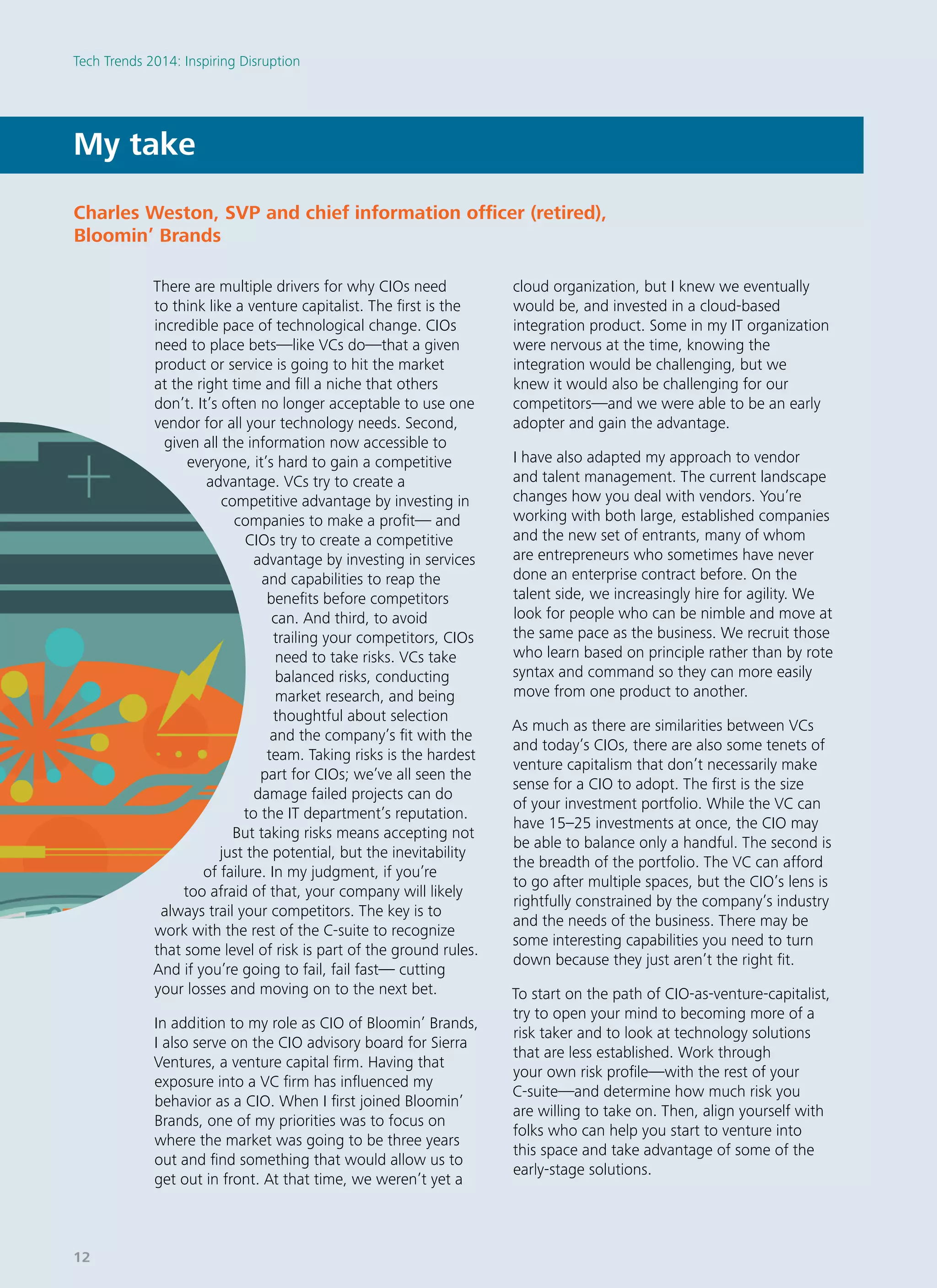 There are multiple drivers for why CIOs need
to think like a venture capitalist. The first is the
incredible pace of technological change. CIOs
need to place bets—like VCs do—that a given
product or service is going to hit the market
at the right time and fill a niche that others
don’t. It’s often no longer acceptable to use one
vendor for all your technology needs. Second,
given all the information now accessible to
everyone, it’s hard to gain a competitive
advantage. VCs try to create a
competitive advantage by investing in
companies to make a profit— and
CIOs try to create a competitive
advantage by investing in services
and capabilities to reap the
benefits before competitors
can. And third, to avoid
trailing your competitors, CIOs
need to take risks. VCs take
balanced risks, conducting
market research, and being
thoughtful about selection
and the company’s fit with the
team. Taking risks is the hardest
part for CIOs; we’ve all seen the
damage failed projects can do
to the IT department’s reputation.
But taking risks means accepting not
just the potential, but the inevitability
of failure. In my judgment, if you’re
too afraid of that, your company will likely
always trail your competitors. The key is to
work with the rest of the C-suite to recognize
that some level of risk is part of the ground rules.
And if you’re going to fail, fail fast— cutting
your losses and moving on to the next bet.
In addition to my role as CIO of Bloomin’ Brands,
I also serve on the CIO advisory board for Sierra
Ventures, a venture capital firm. Having that
exposure into a VC firm has influenced my
behavior as a CIO. When I first joined Bloomin’
Brands, one of my priorities was to focus on
where the market was going to be three years
out and find something that would allow us to
get out in front. At that time, we weren’t yet a
cloud organization, but I knew we eventually
would be, and invested in a cloud-based
integration product. Some in my IT organization
were nervous at the time, knowing the
integration would be challenging, but we
knew it would also be challenging for our
competitors—and we were able to be an early
adopter and gain the advantage.
I have also adapted my approach to vendor
and talent management. The current landscape
changes how you deal with vendors. You’re
working with both large, established companies
and the new set of entrants, many of whom
are entrepreneurs who sometimes have never
done an enterprise contract before. On the
talent side, we increasingly hire for agility. We
look for people who can be nimble and move at
the same pace as the business. We recruit those
who learn based on principle rather than by rote
syntax and command so they can more easily
move from one product to another.
As much as there are similarities between VCs
and today’s CIOs, there are also some tenets of
venture capitalism that don’t necessarily make
sense for a CIO to adopt. The first is the size
of your investment portfolio. While the VC can
have 15–25 investments at once, the CIO may
be able to balance only a handful. The second is
the breadth of the portfolio. The VC can afford
to go after multiple spaces, but the CIO’s lens is
rightfully constrained by the company’s industry
and the needs of the business. There may be
some interesting capabilities you need to turn
down because they just aren’t the right fit.
To start on the path of CIO-as-venture-capitalist,
try to open your mind to becoming more of a
risk taker and to look at technology solutions
that are less established. Work through
your own risk profile—with the rest of your
C-suite—and determine how much risk you
are willing to take on. Then, align yourself with
folks who can help you start to venture into
this space and take advantage of some of the
early-stage solutions.
My take
Charles Weston, SVP and chief information officer (retired),
Bloomin’ Brands
Tech Trends 2014: Inspiring Disruption
12
 