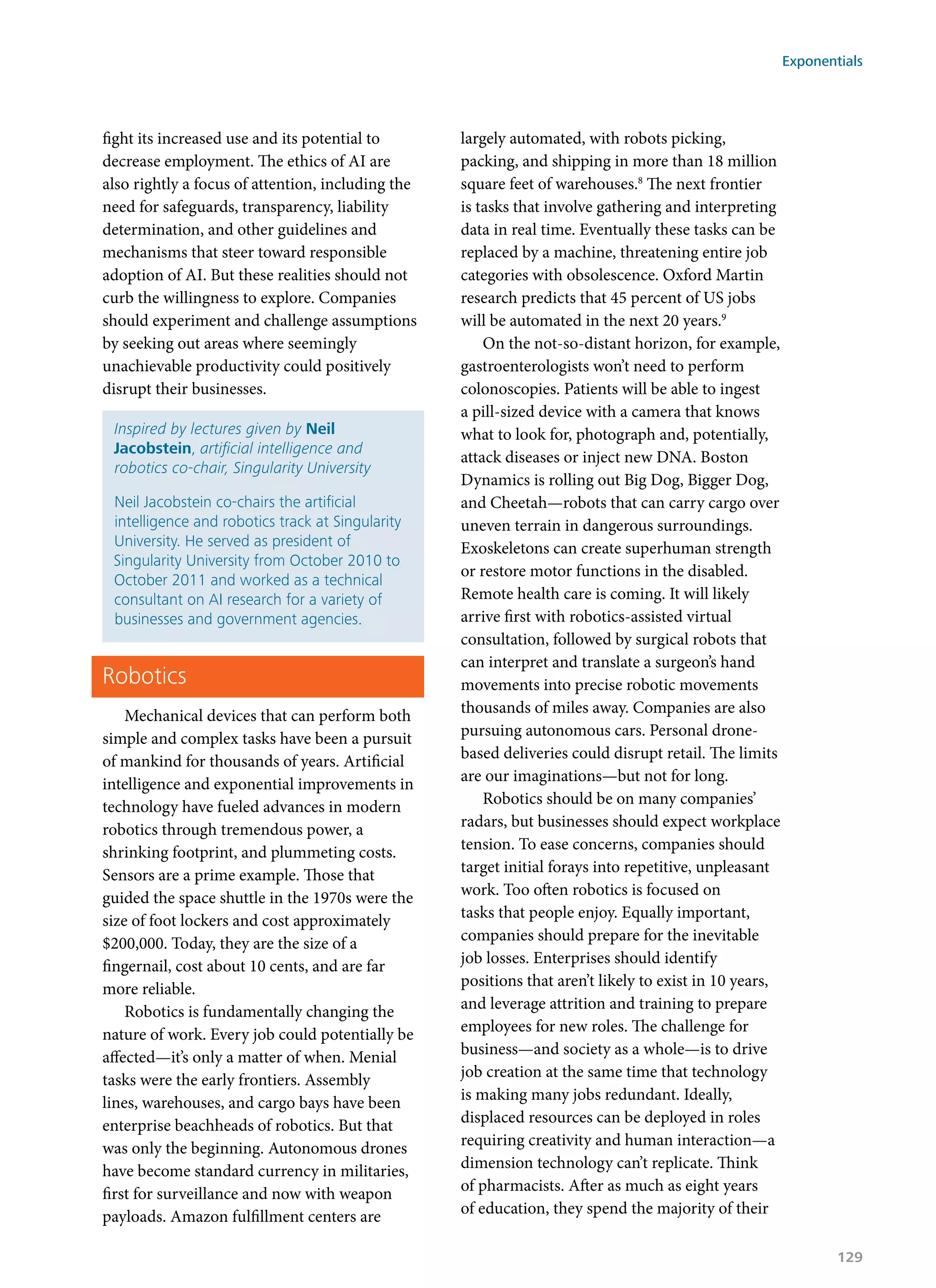 fight its increased use and its potential to
decrease employment. The ethics of AI are
also rightly a focus of attention, including the
need for safeguards, transparency, liability
determination, and other guidelines and
mechanisms that steer toward responsible
adoption of AI. But these realities should not
curb the willingness to explore. Companies
should experiment and challenge assumptions
by seeking out areas where seemingly
unachievable productivity could positively
disrupt their businesses.
Inspired by lectures given by Neil
Jacobstein, artificial intelligence and
robotics co-chair, Singularity University
Neil Jacobstein co-chairs the artificial
intelligence and robotics track at Singularity
University. He served as president of
Singularity University from October 2010 to
October 2011 and worked as a technical
consultant on AI research for a variety of
businesses and government agencies.
Robotics
Mechanical devices that can perform both
simple and complex tasks have been a pursuit
of mankind for thousands of years. Artificial
intelligence and exponential improvements in
technology have fueled advances in modern
robotics through tremendous power, a
shrinking footprint, and plummeting costs.
Sensors are a prime example. Those that
guided the space shuttle in the 1970s were the
size of foot lockers and cost approximately
$200,000. Today, they are the size of a
fingernail, cost about 10 cents, and are far
more reliable.
Robotics is fundamentally changing the
nature of work. Every job could potentially be
affected—it’s only a matter of when. Menial
tasks were the early frontiers. Assembly
lines, warehouses, and cargo bays have been
enterprise beachheads of robotics. But that
was only the beginning. Autonomous drones
have become standard currency in militaries,
first for surveillance and now with weapon
payloads. Amazon fulfillment centers are
largely automated, with robots picking,
packing, and shipping in more than 18 million
square feet of warehouses.8
The next frontier
is tasks that involve gathering and interpreting
data in real time. Eventually these tasks can be
replaced by a machine, threatening entire job
categories with obsolescence. Oxford Martin
research predicts that 45 percent of US jobs
will be automated in the next 20 years.9
On the not-so-distant horizon, for example,
gastroenterologists won’t need to perform
colonoscopies. Patients will be able to ingest
a pill-sized device with a camera that knows
what to look for, photograph and, potentially,
attack diseases or inject new DNA. Boston
Dynamics is rolling out Big Dog, Bigger Dog,
and Cheetah—robots that can carry cargo over
uneven terrain in dangerous surroundings.
Exoskeletons can create superhuman strength
or restore motor functions in the disabled.
Remote health care is coming. It will likely
arrive first with robotics-assisted virtual
consultation, followed by surgical robots that
can interpret and translate a surgeon’s hand
movements into precise robotic movements
thousands of miles away. Companies are also
pursuing autonomous cars. Personal drone-
based deliveries could disrupt retail. The limits
are our imaginations—but not for long.
Robotics should be on many companies’
radars, but businesses should expect workplace
tension. To ease concerns, companies should
target initial forays into repetitive, unpleasant
work. Too often robotics is focused on
tasks that people enjoy. Equally important,
companies should prepare for the inevitable
job losses. Enterprises should identify
positions that aren’t likely to exist in 10 years,
and leverage attrition and training to prepare
employees for new roles. The challenge for
business—and society as a whole—is to drive
job creation at the same time that technology
is making many jobs redundant. Ideally,
displaced resources can be deployed in roles
requiring creativity and human interaction—a
dimension technology can’t replicate. Think
of pharmacists. After as much as eight years
of education, they spend the majority of their
Exponentials
129
 