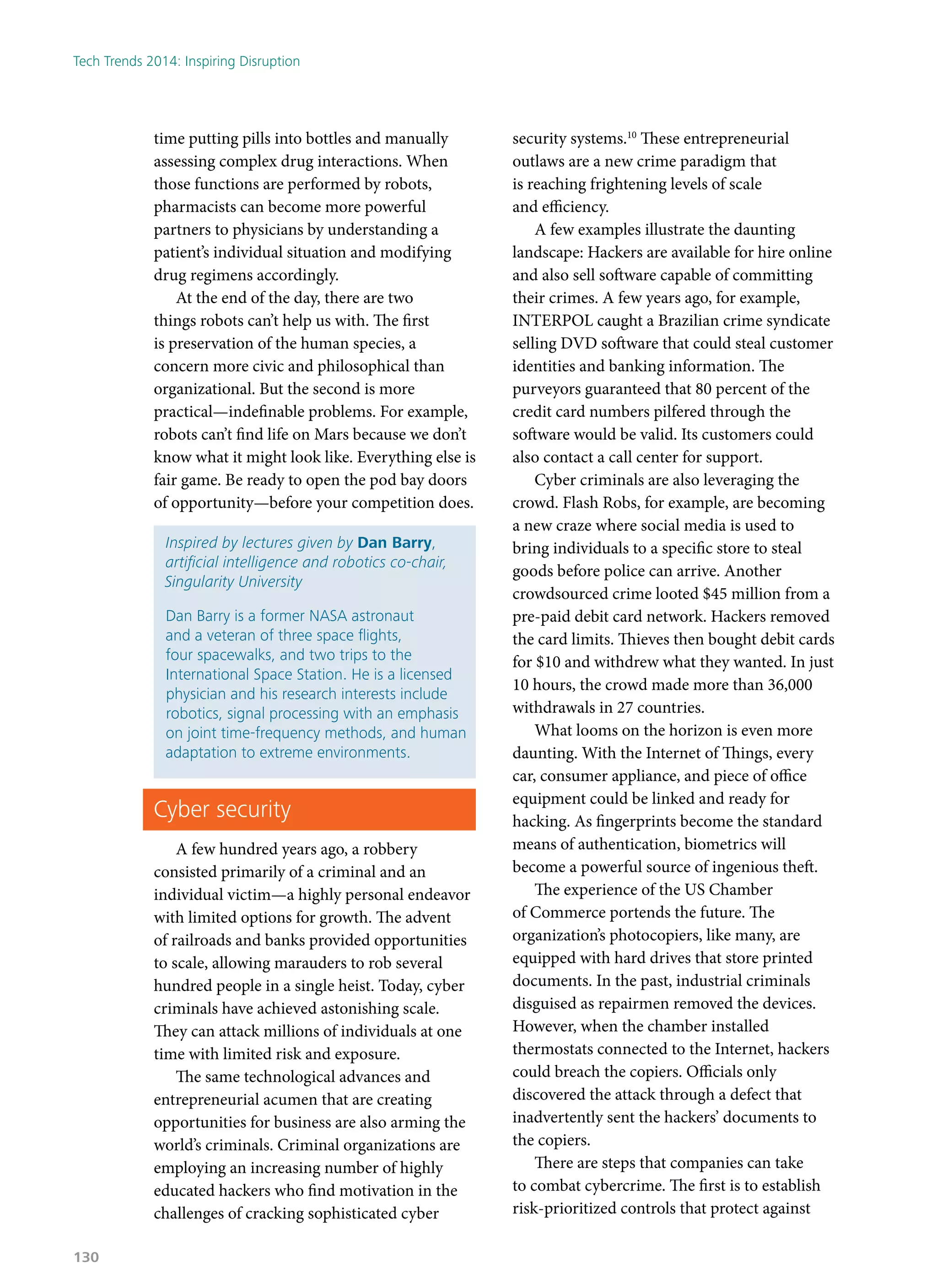 time putting pills into bottles and manually
assessing complex drug interactions. When
those functions are performed by robots,
pharmacists can become more powerful
partners to physicians by understanding a
patient’s individual situation and modifying
drug regimens accordingly.
At the end of the day, there are two
things robots can’t help us with. The first
is preservation of the human species, a
concern more civic and philosophical than
organizational. But the second is more
practical—indefinable problems. For example,
robots can’t find life on Mars because we don’t
know what it might look like. Everything else is
fair game. Be ready to open the pod bay doors
of opportunity—before your competition does.
Inspired by lectures given by Dan Barry,
artificial intelligence and robotics co-chair,
Singularity University
Dan Barry is a former NASA astronaut
and a veteran of three space flights,
four spacewalks, and two trips to the
International Space Station. He is a licensed
physician and his research interests include
robotics, signal processing with an emphasis
on joint time-frequency methods, and human
adaptation to extreme environments.
Cyber security
A few hundred years ago, a robbery
consisted primarily of a criminal and an
individual victim—a highly personal endeavor
with limited options for growth. The advent
of railroads and banks provided opportunities
to scale, allowing marauders to rob several
hundred people in a single heist. Today, cyber
criminals have achieved astonishing scale.
They can attack millions of individuals at one
time with limited risk and exposure.
The same technological advances and
entrepreneurial acumen that are creating
opportunities for business are also arming the
world’s criminals. Criminal organizations are
employing an increasing number of highly
educated hackers who find motivation in the
challenges of cracking sophisticated cyber
security systems.10
These entrepreneurial
outlaws are a new crime paradigm that
is reaching frightening levels of scale
and efficiency.
A few examples illustrate the daunting
landscape: Hackers are available for hire online
and also sell software capable of committing
their crimes. A few years ago, for example,
INTERPOL caught a Brazilian crime syndicate
selling DVD software that could steal customer
identities and banking information. The
purveyors guaranteed that 80 percent of the
credit card numbers pilfered through the
software would be valid. Its customers could
also contact a call center for support.
Cyber criminals are also leveraging the
crowd. Flash Robs, for example, are becoming
a new craze where social media is used to
bring individuals to a specific store to steal
goods before police can arrive. Another
crowdsourced crime looted $45 million from a
pre-paid debit card network. Hackers removed
the card limits. Thieves then bought debit cards
for $10 and withdrew what they wanted. In just
10 hours, the crowd made more than 36,000
withdrawals in 27 countries.
What looms on the horizon is even more
daunting. With the Internet of Things, every
car, consumer appliance, and piece of office
equipment could be linked and ready for
hacking. As fingerprints become the standard
means of authentication, biometrics will
become a powerful source of ingenious theft.
The experience of the US Chamber
of Commerce portends the future. The
organization’s photocopiers, like many, are
equipped with hard drives that store printed
documents. In the past, industrial criminals
disguised as repairmen removed the devices.
However, when the chamber installed
thermostats connected to the Internet, hackers
could breach the copiers. Officials only
discovered the attack through a defect that
inadvertently sent the hackers’ documents to
the copiers.
There are steps that companies can take
to combat cybercrime. The first is to establish
risk-prioritized controls that protect against
Tech Trends 2014: Inspiring Disruption
130
 